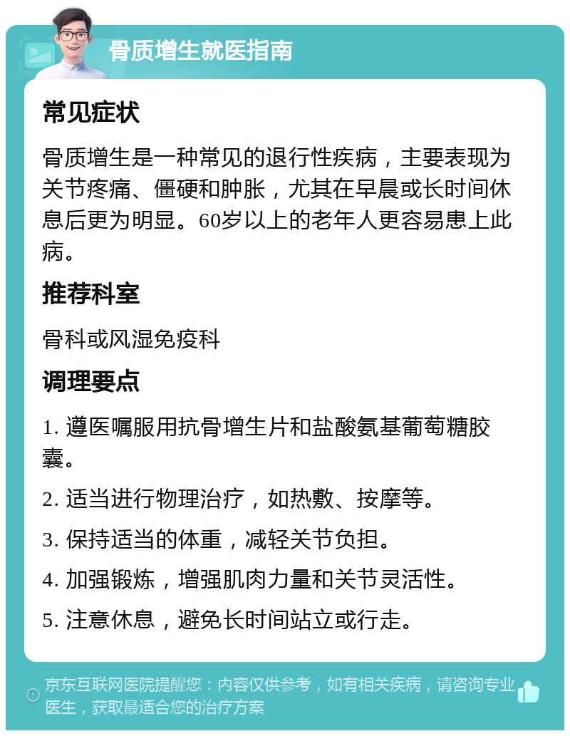 骨质增生就医指南 常见症状 骨质增生是一种常见的退行性疾病，主要表现为关节疼痛、僵硬和肿胀，尤其在早晨或长时间休息后更为明显。60岁以上的老年人更容易患上此病。 推荐科室 骨科或风湿免疫科 调理要点 1. 遵医嘱服用抗骨增生片和盐酸氨基葡萄糖胶囊。 2. 适当进行物理治疗，如热敷、按摩等。 3. 保持适当的体重，减轻关节负担。 4. 加强锻炼，增强肌肉力量和关节灵活性。 5. 注意休息，避免长时间站立或行走。