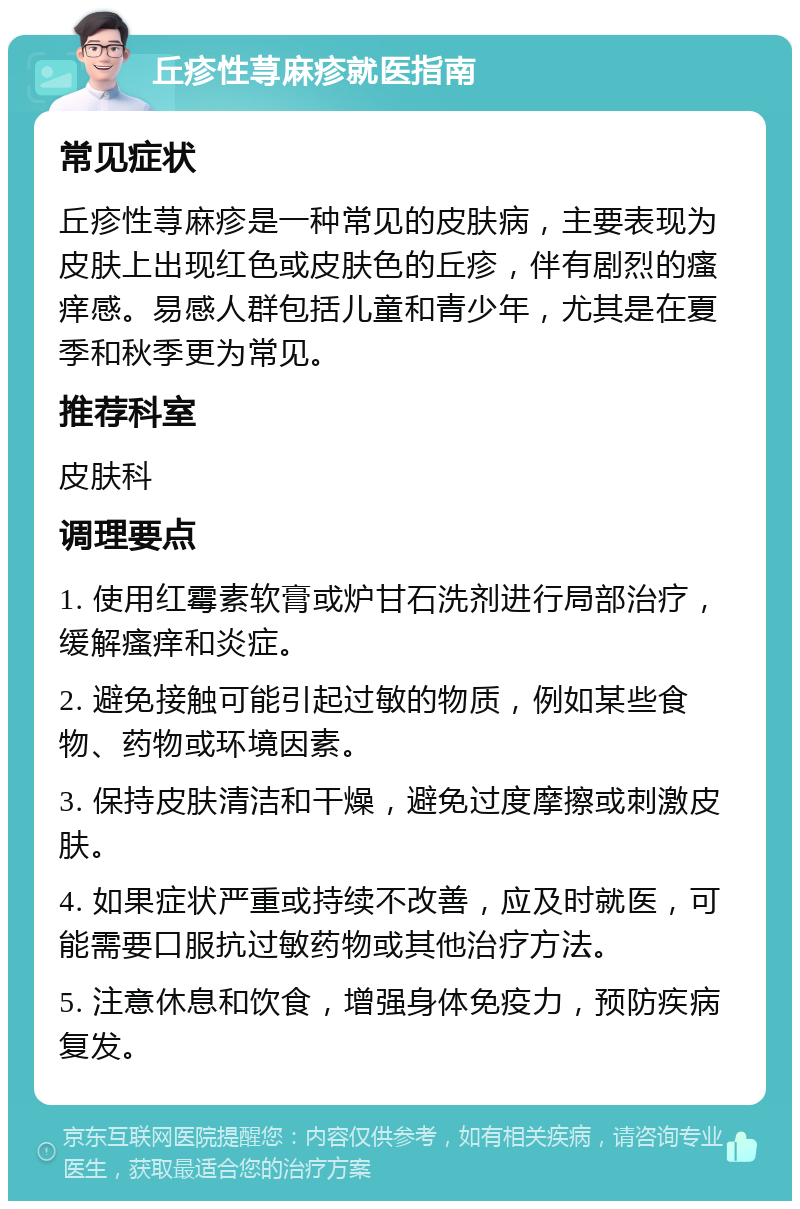 丘疹性荨麻疹就医指南 常见症状 丘疹性荨麻疹是一种常见的皮肤病，主要表现为皮肤上出现红色或皮肤色的丘疹，伴有剧烈的瘙痒感。易感人群包括儿童和青少年，尤其是在夏季和秋季更为常见。 推荐科室 皮肤科 调理要点 1. 使用红霉素软膏或炉甘石洗剂进行局部治疗，缓解瘙痒和炎症。 2. 避免接触可能引起过敏的物质，例如某些食物、药物或环境因素。 3. 保持皮肤清洁和干燥，避免过度摩擦或刺激皮肤。 4. 如果症状严重或持续不改善，应及时就医，可能需要口服抗过敏药物或其他治疗方法。 5. 注意休息和饮食，增强身体免疫力，预防疾病复发。