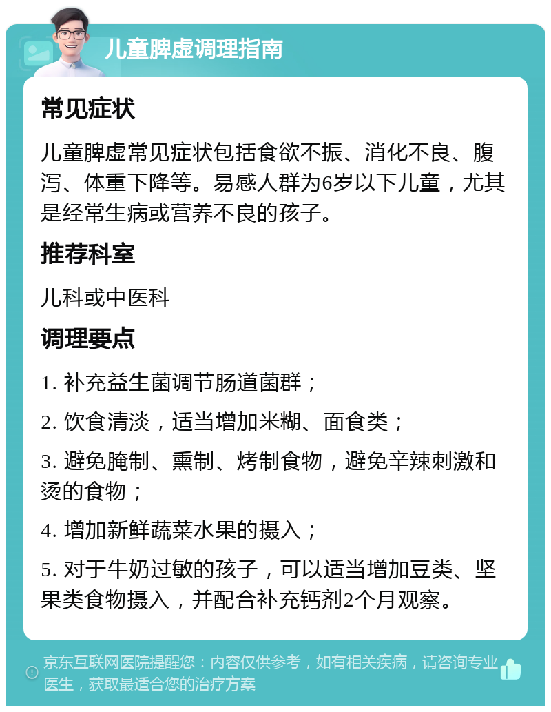 儿童脾虚调理指南 常见症状 儿童脾虚常见症状包括食欲不振、消化不良、腹泻、体重下降等。易感人群为6岁以下儿童，尤其是经常生病或营养不良的孩子。 推荐科室 儿科或中医科 调理要点 1. 补充益生菌调节肠道菌群； 2. 饮食清淡，适当增加米糊、面食类； 3. 避免腌制、熏制、烤制食物，避免辛辣刺激和烫的食物； 4. 增加新鲜蔬菜水果的摄入； 5. 对于牛奶过敏的孩子，可以适当增加豆类、坚果类食物摄入，并配合补充钙剂2个月观察。