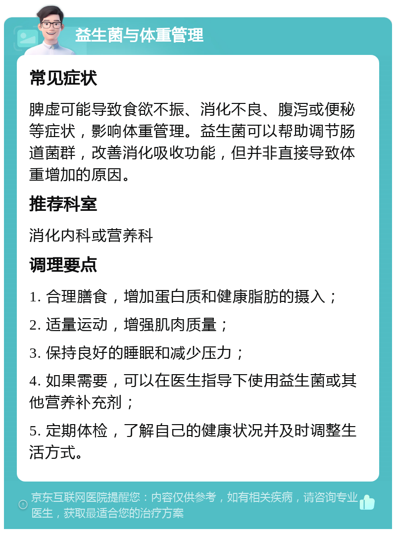 益生菌与体重管理 常见症状 脾虚可能导致食欲不振、消化不良、腹泻或便秘等症状，影响体重管理。益生菌可以帮助调节肠道菌群，改善消化吸收功能，但并非直接导致体重增加的原因。 推荐科室 消化内科或营养科 调理要点 1. 合理膳食，增加蛋白质和健康脂肪的摄入； 2. 适量运动，增强肌肉质量； 3. 保持良好的睡眠和减少压力； 4. 如果需要，可以在医生指导下使用益生菌或其他营养补充剂； 5. 定期体检，了解自己的健康状况并及时调整生活方式。