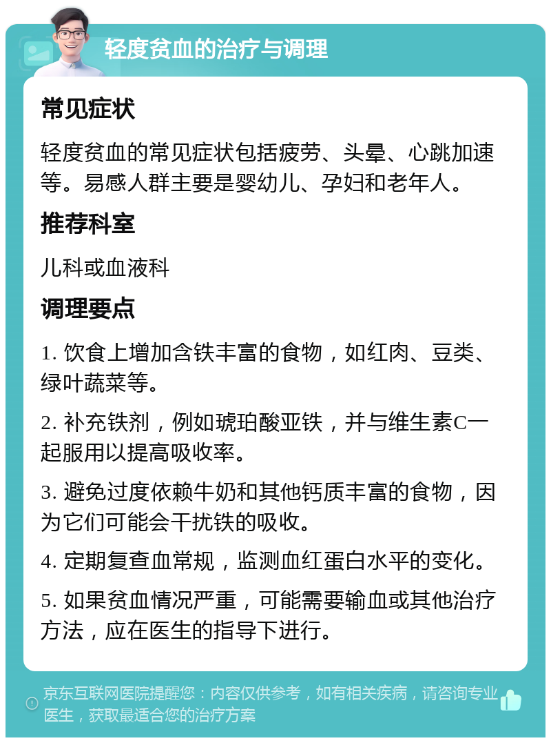 轻度贫血的治疗与调理 常见症状 轻度贫血的常见症状包括疲劳、头晕、心跳加速等。易感人群主要是婴幼儿、孕妇和老年人。 推荐科室 儿科或血液科 调理要点 1. 饮食上增加含铁丰富的食物，如红肉、豆类、绿叶蔬菜等。 2. 补充铁剂，例如琥珀酸亚铁，并与维生素C一起服用以提高吸收率。 3. 避免过度依赖牛奶和其他钙质丰富的食物，因为它们可能会干扰铁的吸收。 4. 定期复查血常规，监测血红蛋白水平的变化。 5. 如果贫血情况严重，可能需要输血或其他治疗方法，应在医生的指导下进行。