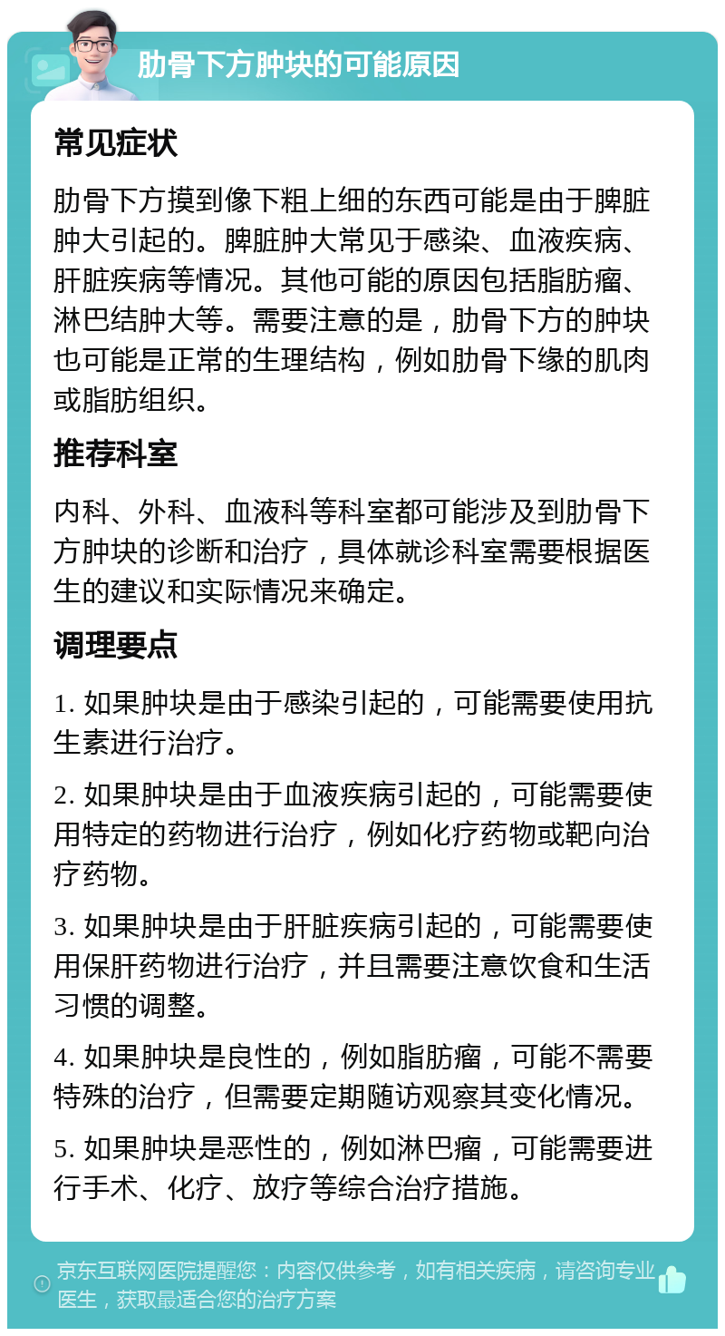 肋骨下方肿块的可能原因 常见症状 肋骨下方摸到像下粗上细的东西可能是由于脾脏肿大引起的。脾脏肿大常见于感染、血液疾病、肝脏疾病等情况。其他可能的原因包括脂肪瘤、淋巴结肿大等。需要注意的是，肋骨下方的肿块也可能是正常的生理结构，例如肋骨下缘的肌肉或脂肪组织。 推荐科室 内科、外科、血液科等科室都可能涉及到肋骨下方肿块的诊断和治疗，具体就诊科室需要根据医生的建议和实际情况来确定。 调理要点 1. 如果肿块是由于感染引起的，可能需要使用抗生素进行治疗。 2. 如果肿块是由于血液疾病引起的，可能需要使用特定的药物进行治疗，例如化疗药物或靶向治疗药物。 3. 如果肿块是由于肝脏疾病引起的，可能需要使用保肝药物进行治疗，并且需要注意饮食和生活习惯的调整。 4. 如果肿块是良性的，例如脂肪瘤，可能不需要特殊的治疗，但需要定期随访观察其变化情况。 5. 如果肿块是恶性的，例如淋巴瘤，可能需要进行手术、化疗、放疗等综合治疗措施。