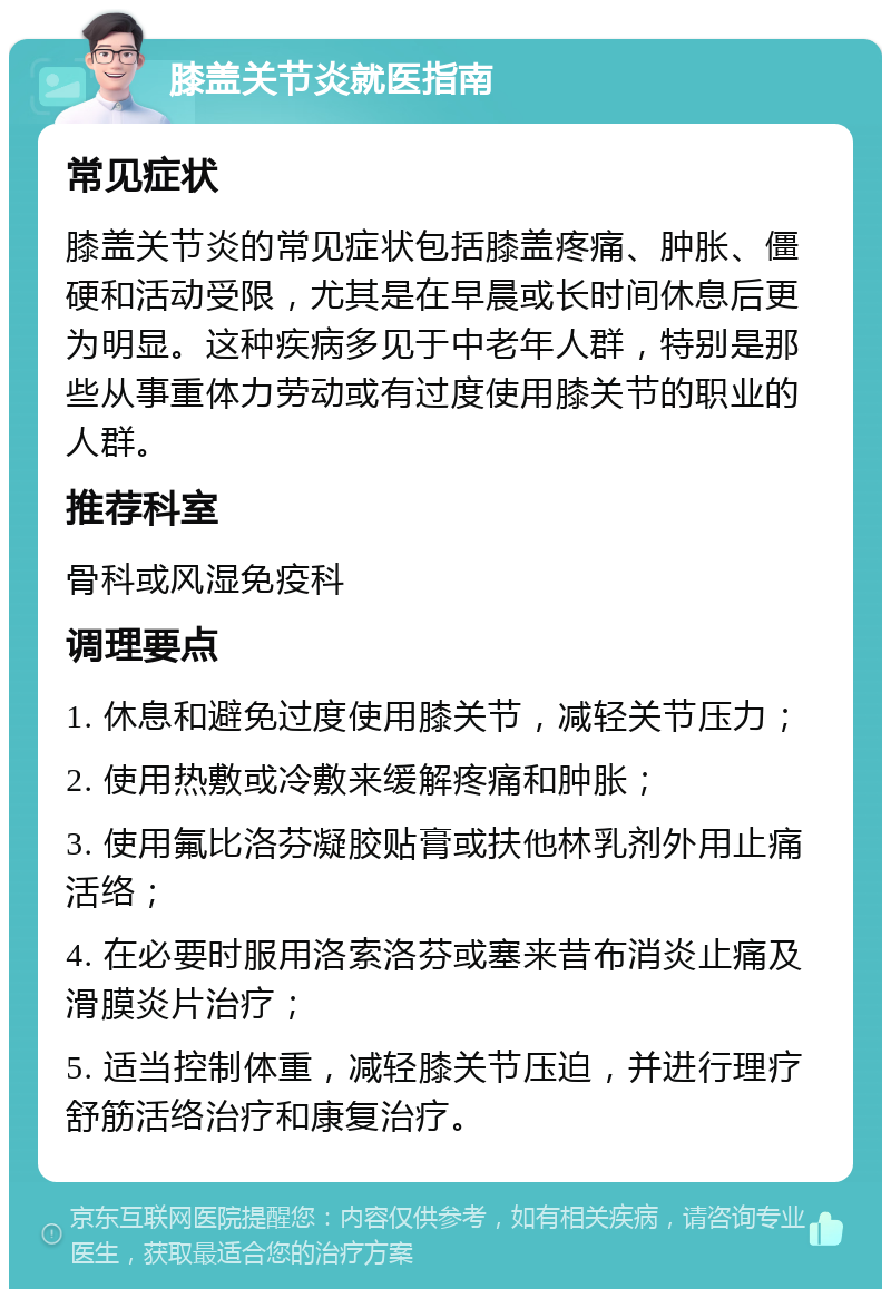 膝盖关节炎就医指南 常见症状 膝盖关节炎的常见症状包括膝盖疼痛、肿胀、僵硬和活动受限，尤其是在早晨或长时间休息后更为明显。这种疾病多见于中老年人群，特别是那些从事重体力劳动或有过度使用膝关节的职业的人群。 推荐科室 骨科或风湿免疫科 调理要点 1. 休息和避免过度使用膝关节，减轻关节压力； 2. 使用热敷或冷敷来缓解疼痛和肿胀； 3. 使用氟比洛芬凝胶贴膏或扶他林乳剂外用止痛活络； 4. 在必要时服用洛索洛芬或塞来昔布消炎止痛及滑膜炎片治疗； 5. 适当控制体重，减轻膝关节压迫，并进行理疗舒筋活络治疗和康复治疗。