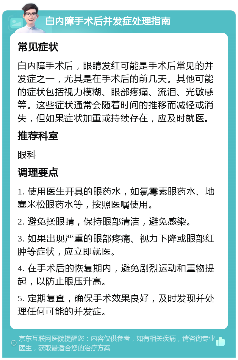 白内障手术后并发症处理指南 常见症状 白内障手术后，眼睛发红可能是手术后常见的并发症之一，尤其是在手术后的前几天。其他可能的症状包括视力模糊、眼部疼痛、流泪、光敏感等。这些症状通常会随着时间的推移而减轻或消失，但如果症状加重或持续存在，应及时就医。 推荐科室 眼科 调理要点 1. 使用医生开具的眼药水，如氯霉素眼药水、地塞米松眼药水等，按照医嘱使用。 2. 避免揉眼睛，保持眼部清洁，避免感染。 3. 如果出现严重的眼部疼痛、视力下降或眼部红肿等症状，应立即就医。 4. 在手术后的恢复期内，避免剧烈运动和重物提起，以防止眼压升高。 5. 定期复查，确保手术效果良好，及时发现并处理任何可能的并发症。