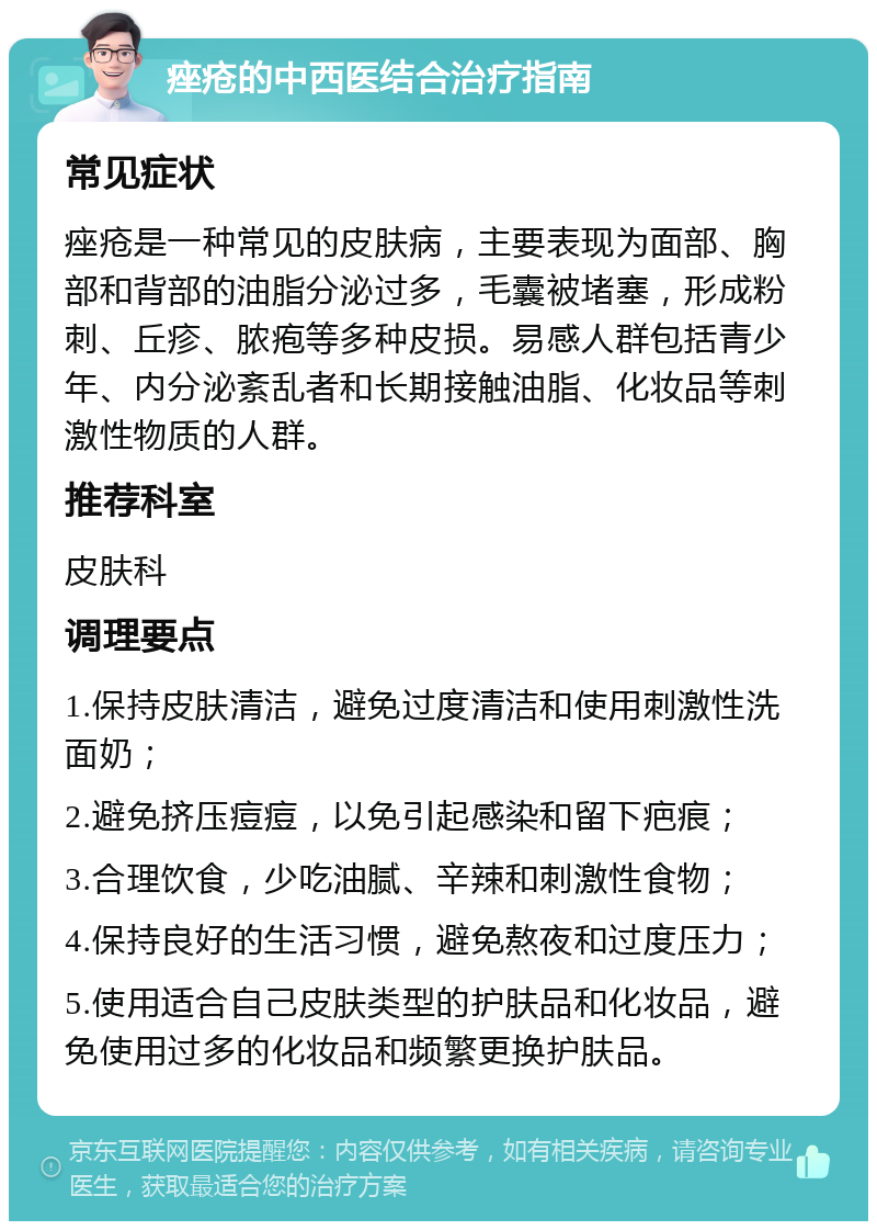 痤疮的中西医结合治疗指南 常见症状 痤疮是一种常见的皮肤病，主要表现为面部、胸部和背部的油脂分泌过多，毛囊被堵塞，形成粉刺、丘疹、脓疱等多种皮损。易感人群包括青少年、内分泌紊乱者和长期接触油脂、化妆品等刺激性物质的人群。 推荐科室 皮肤科 调理要点 1.保持皮肤清洁，避免过度清洁和使用刺激性洗面奶； 2.避免挤压痘痘，以免引起感染和留下疤痕； 3.合理饮食，少吃油腻、辛辣和刺激性食物； 4.保持良好的生活习惯，避免熬夜和过度压力； 5.使用适合自己皮肤类型的护肤品和化妆品，避免使用过多的化妆品和频繁更换护肤品。