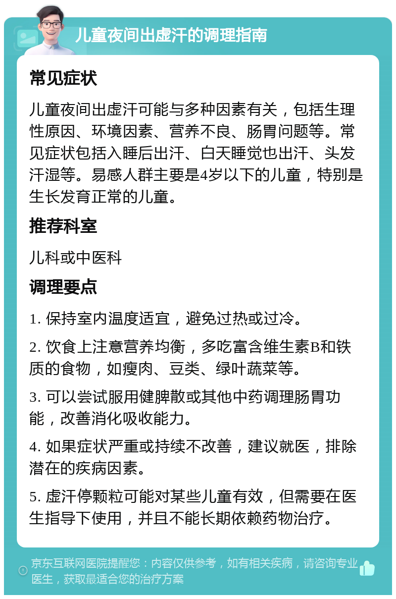 儿童夜间出虚汗的调理指南 常见症状 儿童夜间出虚汗可能与多种因素有关，包括生理性原因、环境因素、营养不良、肠胃问题等。常见症状包括入睡后出汗、白天睡觉也出汗、头发汗湿等。易感人群主要是4岁以下的儿童，特别是生长发育正常的儿童。 推荐科室 儿科或中医科 调理要点 1. 保持室内温度适宜，避免过热或过冷。 2. 饮食上注意营养均衡，多吃富含维生素B和铁质的食物，如瘦肉、豆类、绿叶蔬菜等。 3. 可以尝试服用健脾散或其他中药调理肠胃功能，改善消化吸收能力。 4. 如果症状严重或持续不改善，建议就医，排除潜在的疾病因素。 5. 虚汗停颗粒可能对某些儿童有效，但需要在医生指导下使用，并且不能长期依赖药物治疗。