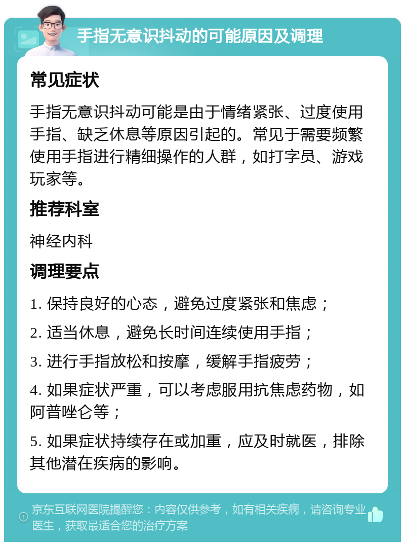 手指无意识抖动的可能原因及调理 常见症状 手指无意识抖动可能是由于情绪紧张、过度使用手指、缺乏休息等原因引起的。常见于需要频繁使用手指进行精细操作的人群，如打字员、游戏玩家等。 推荐科室 神经内科 调理要点 1. 保持良好的心态，避免过度紧张和焦虑； 2. 适当休息，避免长时间连续使用手指； 3. 进行手指放松和按摩，缓解手指疲劳； 4. 如果症状严重，可以考虑服用抗焦虑药物，如阿普唑仑等； 5. 如果症状持续存在或加重，应及时就医，排除其他潜在疾病的影响。