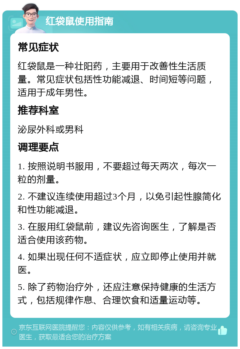 红袋鼠使用指南 常见症状 红袋鼠是一种壮阳药，主要用于改善性生活质量。常见症状包括性功能减退、时间短等问题，适用于成年男性。 推荐科室 泌尿外科或男科 调理要点 1. 按照说明书服用，不要超过每天两次，每次一粒的剂量。 2. 不建议连续使用超过3个月，以免引起性腺简化和性功能减退。 3. 在服用红袋鼠前，建议先咨询医生，了解是否适合使用该药物。 4. 如果出现任何不适症状，应立即停止使用并就医。 5. 除了药物治疗外，还应注意保持健康的生活方式，包括规律作息、合理饮食和适量运动等。