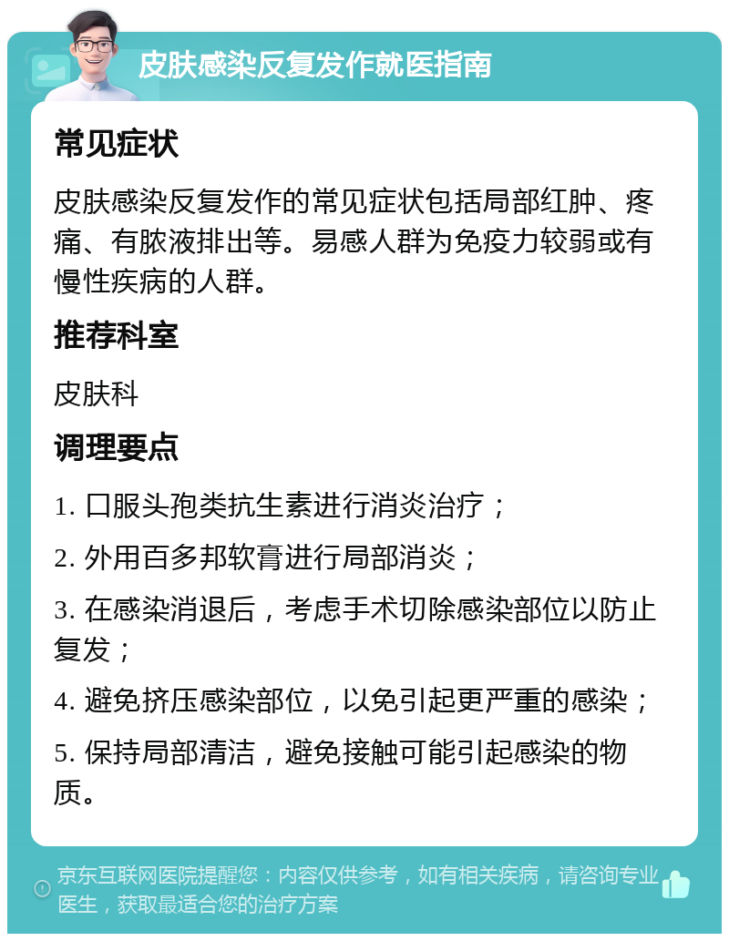 皮肤感染反复发作就医指南 常见症状 皮肤感染反复发作的常见症状包括局部红肿、疼痛、有脓液排出等。易感人群为免疫力较弱或有慢性疾病的人群。 推荐科室 皮肤科 调理要点 1. 口服头孢类抗生素进行消炎治疗； 2. 外用百多邦软膏进行局部消炎； 3. 在感染消退后，考虑手术切除感染部位以防止复发； 4. 避免挤压感染部位，以免引起更严重的感染； 5. 保持局部清洁，避免接触可能引起感染的物质。