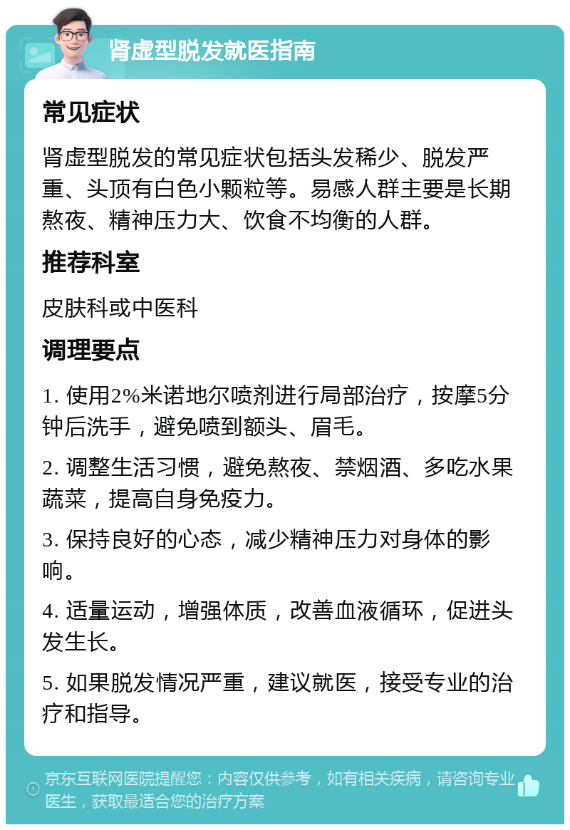 肾虚型脱发就医指南 常见症状 肾虚型脱发的常见症状包括头发稀少、脱发严重、头顶有白色小颗粒等。易感人群主要是长期熬夜、精神压力大、饮食不均衡的人群。 推荐科室 皮肤科或中医科 调理要点 1. 使用2%米诺地尔喷剂进行局部治疗，按摩5分钟后洗手，避免喷到额头、眉毛。 2. 调整生活习惯，避免熬夜、禁烟酒、多吃水果蔬菜，提高自身免疫力。 3. 保持良好的心态，减少精神压力对身体的影响。 4. 适量运动，增强体质，改善血液循环，促进头发生长。 5. 如果脱发情况严重，建议就医，接受专业的治疗和指导。