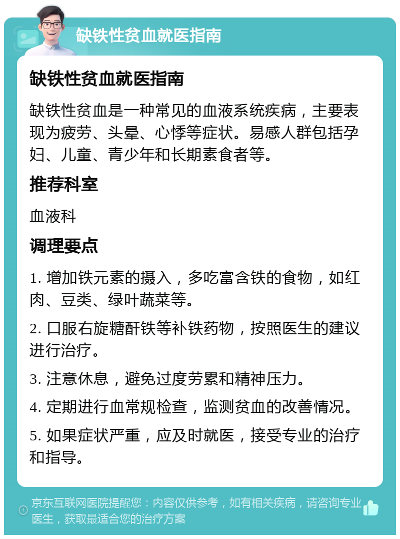 缺铁性贫血就医指南 缺铁性贫血就医指南 缺铁性贫血是一种常见的血液系统疾病，主要表现为疲劳、头晕、心悸等症状。易感人群包括孕妇、儿童、青少年和长期素食者等。 推荐科室 血液科 调理要点 1. 增加铁元素的摄入，多吃富含铁的食物，如红肉、豆类、绿叶蔬菜等。 2. 口服右旋糖酐铁等补铁药物，按照医生的建议进行治疗。 3. 注意休息，避免过度劳累和精神压力。 4. 定期进行血常规检查，监测贫血的改善情况。 5. 如果症状严重，应及时就医，接受专业的治疗和指导。