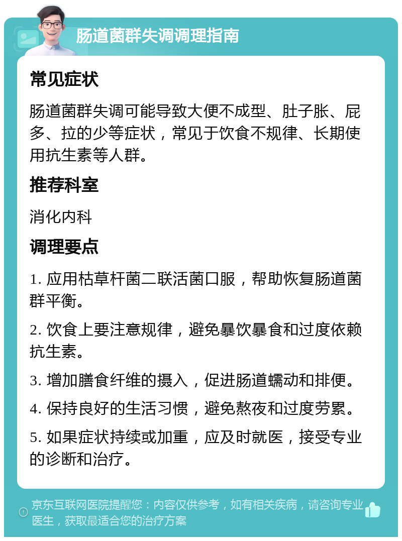 肠道菌群失调调理指南 常见症状 肠道菌群失调可能导致大便不成型、肚子胀、屁多、拉的少等症状，常见于饮食不规律、长期使用抗生素等人群。 推荐科室 消化内科 调理要点 1. 应用枯草杆菌二联活菌口服，帮助恢复肠道菌群平衡。 2. 饮食上要注意规律，避免暴饮暴食和过度依赖抗生素。 3. 增加膳食纤维的摄入，促进肠道蠕动和排便。 4. 保持良好的生活习惯，避免熬夜和过度劳累。 5. 如果症状持续或加重，应及时就医，接受专业的诊断和治疗。