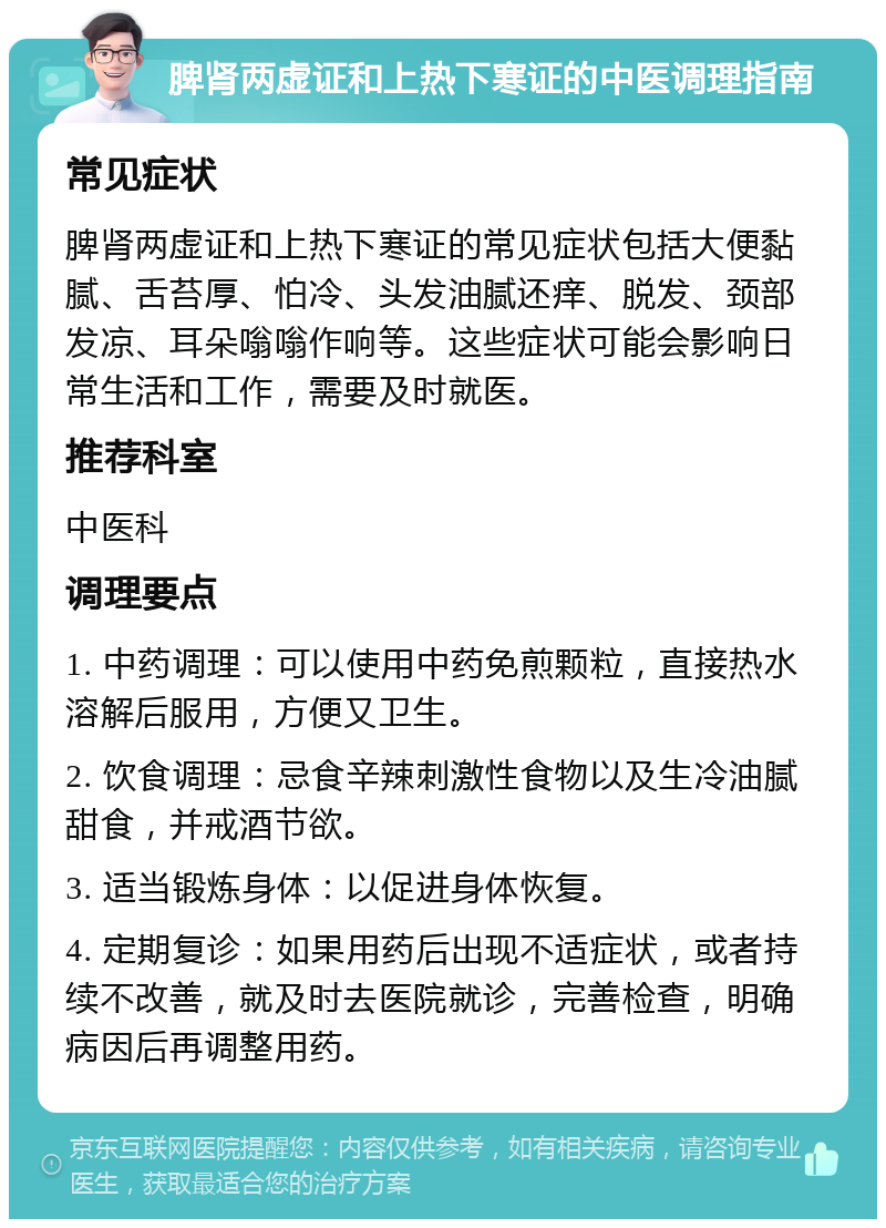 脾肾两虚证和上热下寒证的中医调理指南 常见症状 脾肾两虚证和上热下寒证的常见症状包括大便黏腻、舌苔厚、怕冷、头发油腻还痒、脱发、颈部发凉、耳朵嗡嗡作响等。这些症状可能会影响日常生活和工作，需要及时就医。 推荐科室 中医科 调理要点 1. 中药调理：可以使用中药免煎颗粒，直接热水溶解后服用，方便又卫生。 2. 饮食调理：忌食辛辣刺激性食物以及生冷油腻甜食，并戒酒节欲。 3. 适当锻炼身体：以促进身体恢复。 4. 定期复诊：如果用药后出现不适症状，或者持续不改善，就及时去医院就诊，完善检查，明确病因后再调整用药。