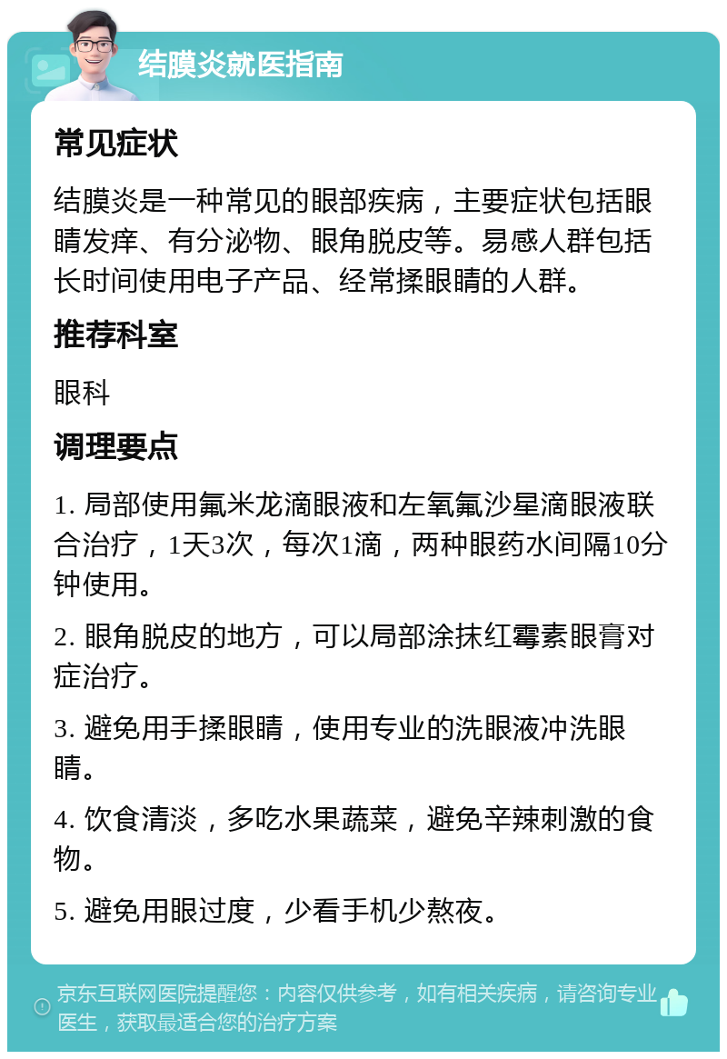 结膜炎就医指南 常见症状 结膜炎是一种常见的眼部疾病，主要症状包括眼睛发痒、有分泌物、眼角脱皮等。易感人群包括长时间使用电子产品、经常揉眼睛的人群。 推荐科室 眼科 调理要点 1. 局部使用氟米龙滴眼液和左氧氟沙星滴眼液联合治疗，1天3次，每次1滴，两种眼药水间隔10分钟使用。 2. 眼角脱皮的地方，可以局部涂抹红霉素眼膏对症治疗。 3. 避免用手揉眼睛，使用专业的洗眼液冲洗眼睛。 4. 饮食清淡，多吃水果蔬菜，避免辛辣刺激的食物。 5. 避免用眼过度，少看手机少熬夜。