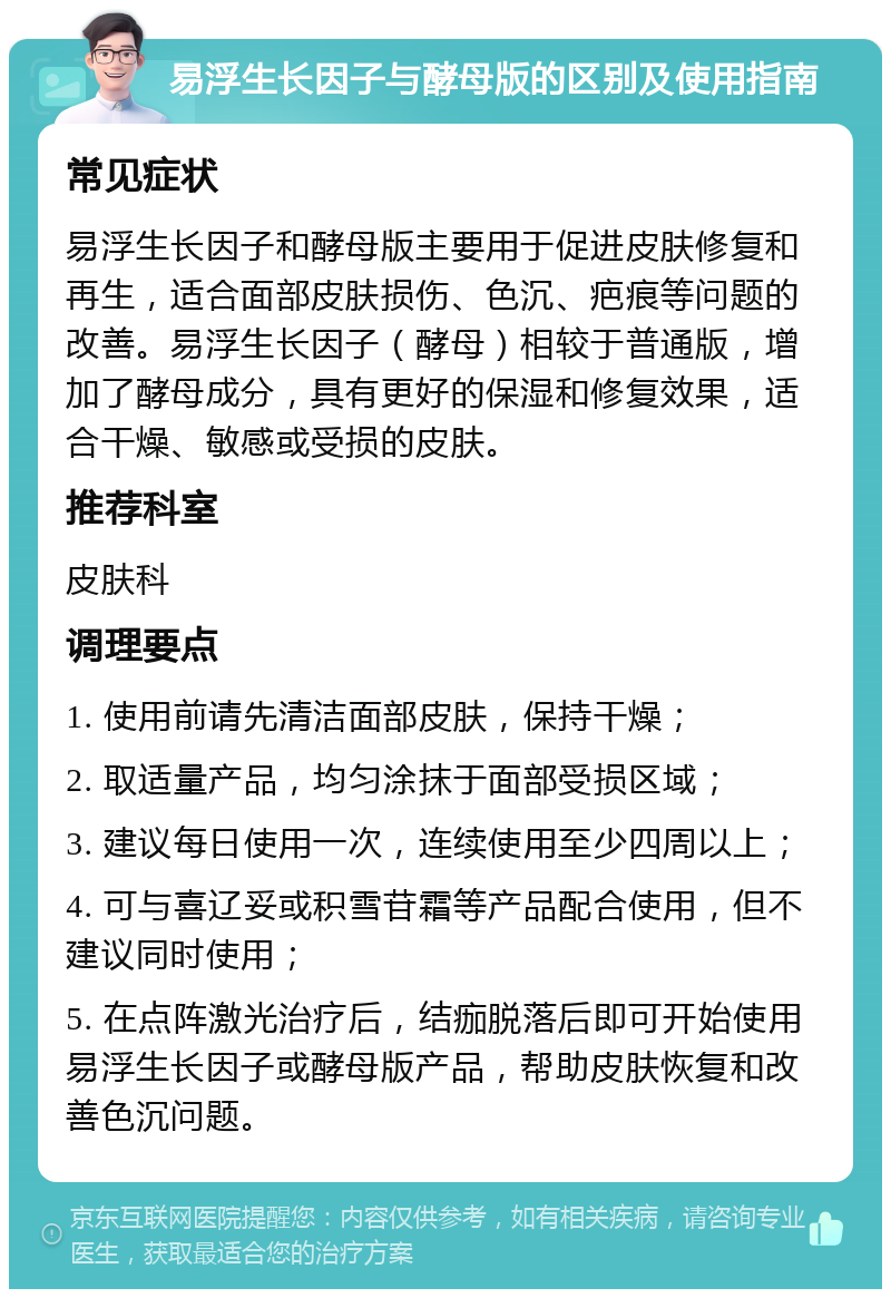 易浮生长因子与酵母版的区别及使用指南 常见症状 易浮生长因子和酵母版主要用于促进皮肤修复和再生，适合面部皮肤损伤、色沉、疤痕等问题的改善。易浮生长因子（酵母）相较于普通版，增加了酵母成分，具有更好的保湿和修复效果，适合干燥、敏感或受损的皮肤。 推荐科室 皮肤科 调理要点 1. 使用前请先清洁面部皮肤，保持干燥； 2. 取适量产品，均匀涂抹于面部受损区域； 3. 建议每日使用一次，连续使用至少四周以上； 4. 可与喜辽妥或积雪苷霜等产品配合使用，但不建议同时使用； 5. 在点阵激光治疗后，结痂脱落后即可开始使用易浮生长因子或酵母版产品，帮助皮肤恢复和改善色沉问题。