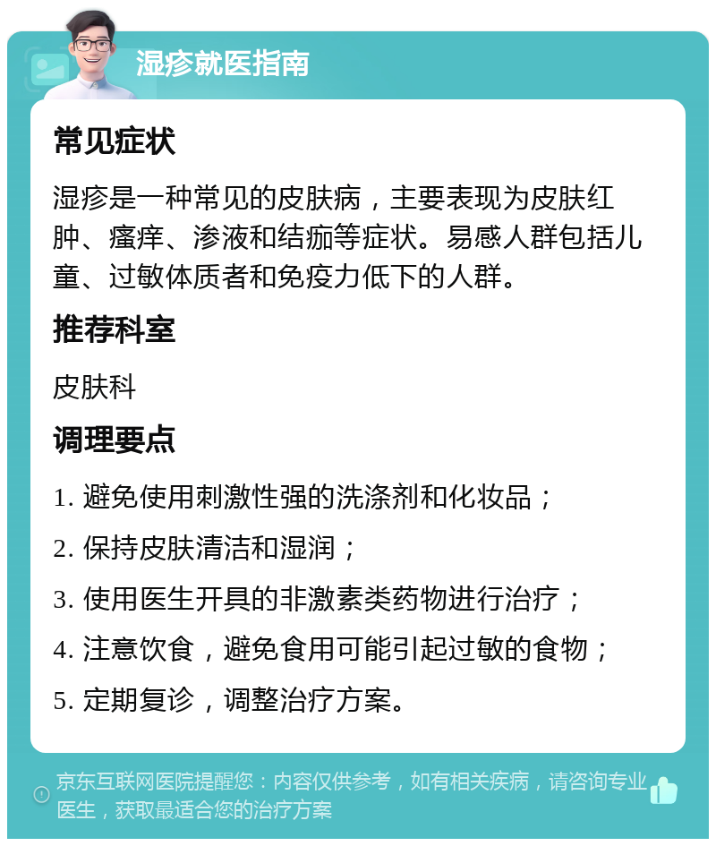 湿疹就医指南 常见症状 湿疹是一种常见的皮肤病，主要表现为皮肤红肿、瘙痒、渗液和结痂等症状。易感人群包括儿童、过敏体质者和免疫力低下的人群。 推荐科室 皮肤科 调理要点 1. 避免使用刺激性强的洗涤剂和化妆品； 2. 保持皮肤清洁和湿润； 3. 使用医生开具的非激素类药物进行治疗； 4. 注意饮食，避免食用可能引起过敏的食物； 5. 定期复诊，调整治疗方案。