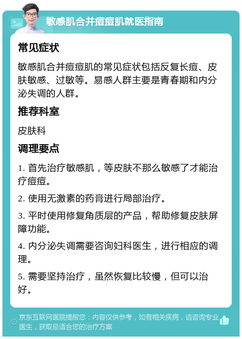 敏感肌合并痘痘肌就医指南 常见症状 敏感肌合并痘痘肌的常见症状包括反复长痘、皮肤敏感、过敏等。易感人群主要是青春期和内分泌失调的人群。 推荐科室 皮肤科 调理要点 1. 首先治疗敏感肌，等皮肤不那么敏感了才能治疗痘痘。 2. 使用无激素的药膏进行局部治疗。 3. 平时使用修复角质层的产品，帮助修复皮肤屏障功能。 4. 内分泌失调需要咨询妇科医生，进行相应的调理。 5. 需要坚持治疗，虽然恢复比较慢，但可以治好。