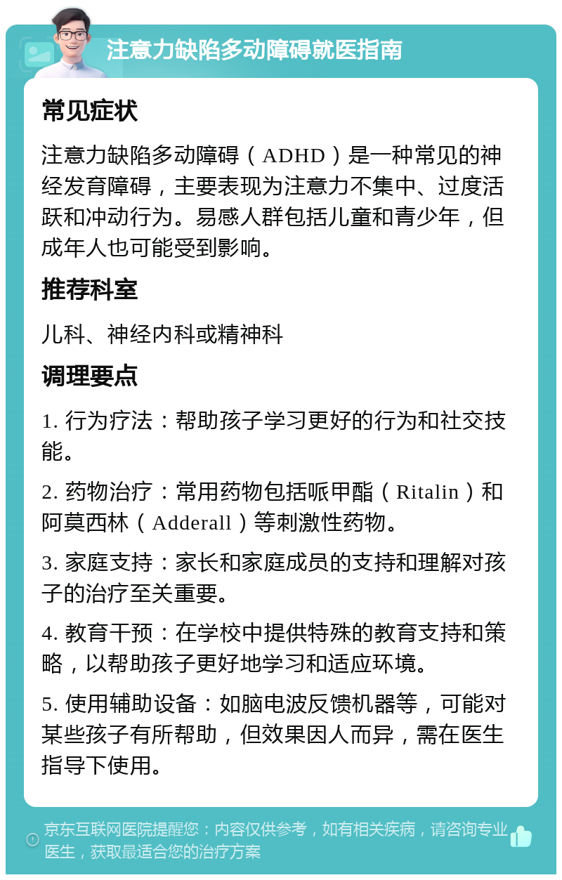 注意力缺陷多动障碍就医指南 常见症状 注意力缺陷多动障碍（ADHD）是一种常见的神经发育障碍，主要表现为注意力不集中、过度活跃和冲动行为。易感人群包括儿童和青少年，但成年人也可能受到影响。 推荐科室 儿科、神经内科或精神科 调理要点 1. 行为疗法：帮助孩子学习更好的行为和社交技能。 2. 药物治疗：常用药物包括哌甲酯（Ritalin）和阿莫西林（Adderall）等刺激性药物。 3. 家庭支持：家长和家庭成员的支持和理解对孩子的治疗至关重要。 4. 教育干预：在学校中提供特殊的教育支持和策略，以帮助孩子更好地学习和适应环境。 5. 使用辅助设备：如脑电波反馈机器等，可能对某些孩子有所帮助，但效果因人而异，需在医生指导下使用。