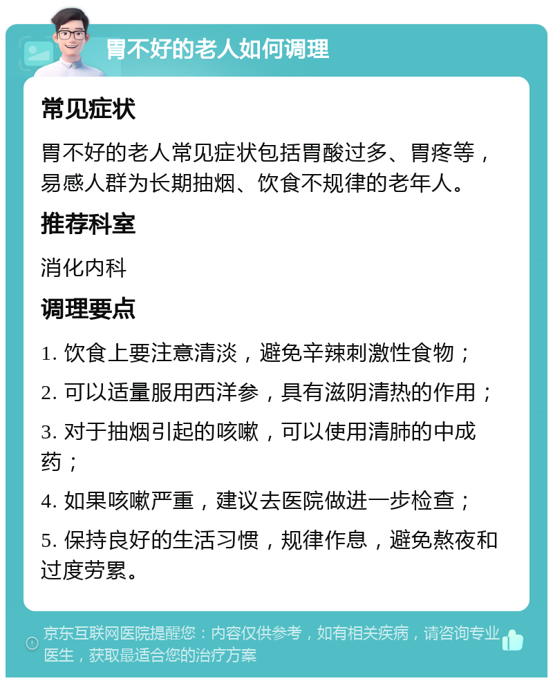 胃不好的老人如何调理 常见症状 胃不好的老人常见症状包括胃酸过多、胃疼等，易感人群为长期抽烟、饮食不规律的老年人。 推荐科室 消化内科 调理要点 1. 饮食上要注意清淡，避免辛辣刺激性食物； 2. 可以适量服用西洋参，具有滋阴清热的作用； 3. 对于抽烟引起的咳嗽，可以使用清肺的中成药； 4. 如果咳嗽严重，建议去医院做进一步检查； 5. 保持良好的生活习惯，规律作息，避免熬夜和过度劳累。