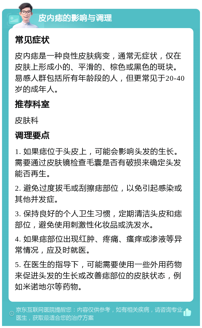 皮内痣的影响与调理 常见症状 皮内痣是一种良性皮肤病变，通常无症状，仅在皮肤上形成小的、平滑的、棕色或黑色的斑块。易感人群包括所有年龄段的人，但更常见于20-40岁的成年人。 推荐科室 皮肤科 调理要点 1. 如果痣位于头皮上，可能会影响头发的生长。需要通过皮肤镜检查毛囊是否有破损来确定头发能否再生。 2. 避免过度拔毛或刮擦痣部位，以免引起感染或其他并发症。 3. 保持良好的个人卫生习惯，定期清洁头皮和痣部位，避免使用刺激性化妆品或洗发水。 4. 如果痣部位出现红肿、疼痛、瘙痒或渗液等异常情况，应及时就医。 5. 在医生的指导下，可能需要使用一些外用药物来促进头发的生长或改善痣部位的皮肤状态，例如米诺地尔等药物。