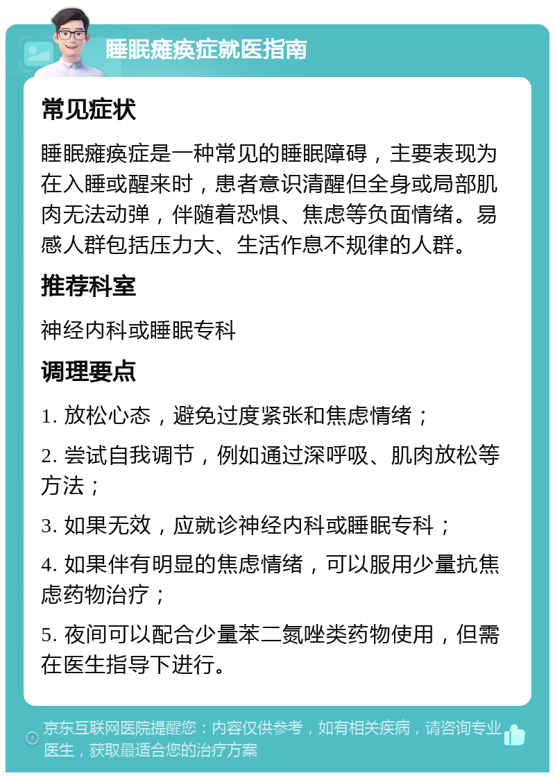 睡眠瘫痪症就医指南 常见症状 睡眠瘫痪症是一种常见的睡眠障碍，主要表现为在入睡或醒来时，患者意识清醒但全身或局部肌肉无法动弹，伴随着恐惧、焦虑等负面情绪。易感人群包括压力大、生活作息不规律的人群。 推荐科室 神经内科或睡眠专科 调理要点 1. 放松心态，避免过度紧张和焦虑情绪； 2. 尝试自我调节，例如通过深呼吸、肌肉放松等方法； 3. 如果无效，应就诊神经内科或睡眠专科； 4. 如果伴有明显的焦虑情绪，可以服用少量抗焦虑药物治疗； 5. 夜间可以配合少量苯二氮唑类药物使用，但需在医生指导下进行。