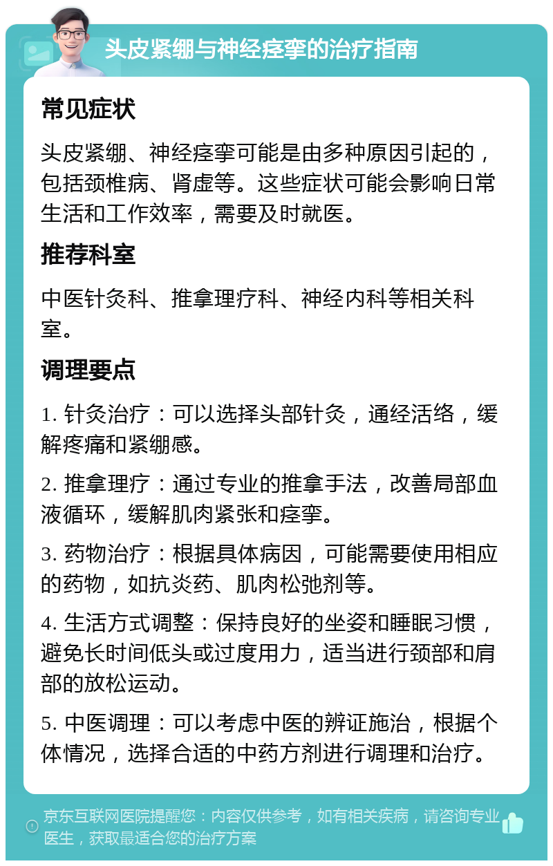 头皮紧绷与神经痉挛的治疗指南 常见症状 头皮紧绷、神经痉挛可能是由多种原因引起的，包括颈椎病、肾虚等。这些症状可能会影响日常生活和工作效率，需要及时就医。 推荐科室 中医针灸科、推拿理疗科、神经内科等相关科室。 调理要点 1. 针灸治疗：可以选择头部针灸，通经活络，缓解疼痛和紧绷感。 2. 推拿理疗：通过专业的推拿手法，改善局部血液循环，缓解肌肉紧张和痉挛。 3. 药物治疗：根据具体病因，可能需要使用相应的药物，如抗炎药、肌肉松弛剂等。 4. 生活方式调整：保持良好的坐姿和睡眠习惯，避免长时间低头或过度用力，适当进行颈部和肩部的放松运动。 5. 中医调理：可以考虑中医的辨证施治，根据个体情况，选择合适的中药方剂进行调理和治疗。