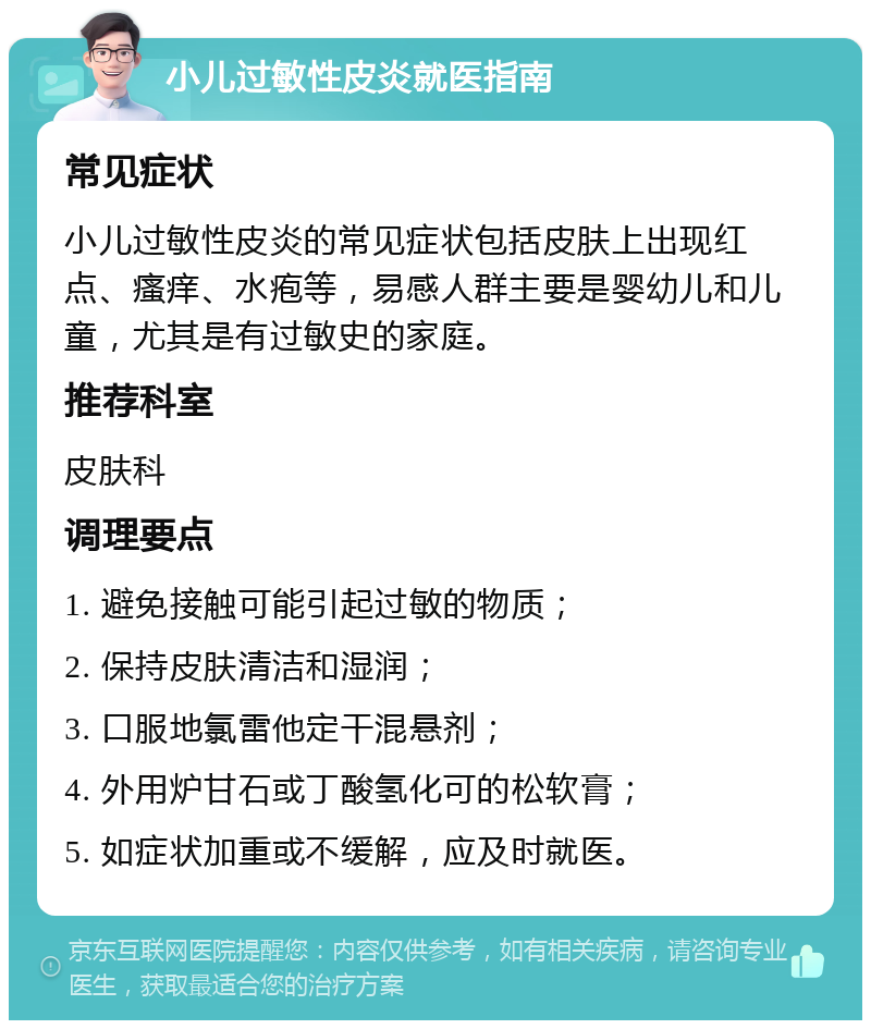 小儿过敏性皮炎就医指南 常见症状 小儿过敏性皮炎的常见症状包括皮肤上出现红点、瘙痒、水疱等，易感人群主要是婴幼儿和儿童，尤其是有过敏史的家庭。 推荐科室 皮肤科 调理要点 1. 避免接触可能引起过敏的物质； 2. 保持皮肤清洁和湿润； 3. 口服地氯雷他定干混悬剂； 4. 外用炉甘石或丁酸氢化可的松软膏； 5. 如症状加重或不缓解，应及时就医。