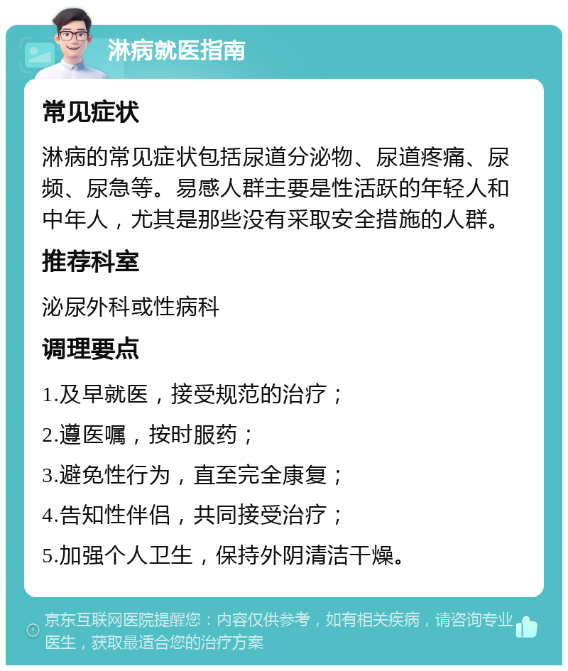 淋病就医指南 常见症状 淋病的常见症状包括尿道分泌物、尿道疼痛、尿频、尿急等。易感人群主要是性活跃的年轻人和中年人，尤其是那些没有采取安全措施的人群。 推荐科室 泌尿外科或性病科 调理要点 1.及早就医，接受规范的治疗； 2.遵医嘱，按时服药； 3.避免性行为，直至完全康复； 4.告知性伴侣，共同接受治疗； 5.加强个人卫生，保持外阴清洁干燥。