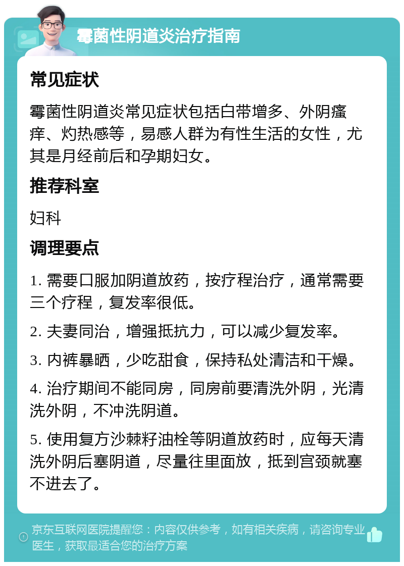 霉菌性阴道炎治疗指南 常见症状 霉菌性阴道炎常见症状包括白带增多、外阴瘙痒、灼热感等，易感人群为有性生活的女性，尤其是月经前后和孕期妇女。 推荐科室 妇科 调理要点 1. 需要口服加阴道放药，按疗程治疗，通常需要三个疗程，复发率很低。 2. 夫妻同治，增强抵抗力，可以减少复发率。 3. 内裤暴晒，少吃甜食，保持私处清洁和干燥。 4. 治疗期间不能同房，同房前要清洗外阴，光清洗外阴，不冲洗阴道。 5. 使用复方沙棘籽油栓等阴道放药时，应每天清洗外阴后塞阴道，尽量往里面放，抵到宫颈就塞不进去了。