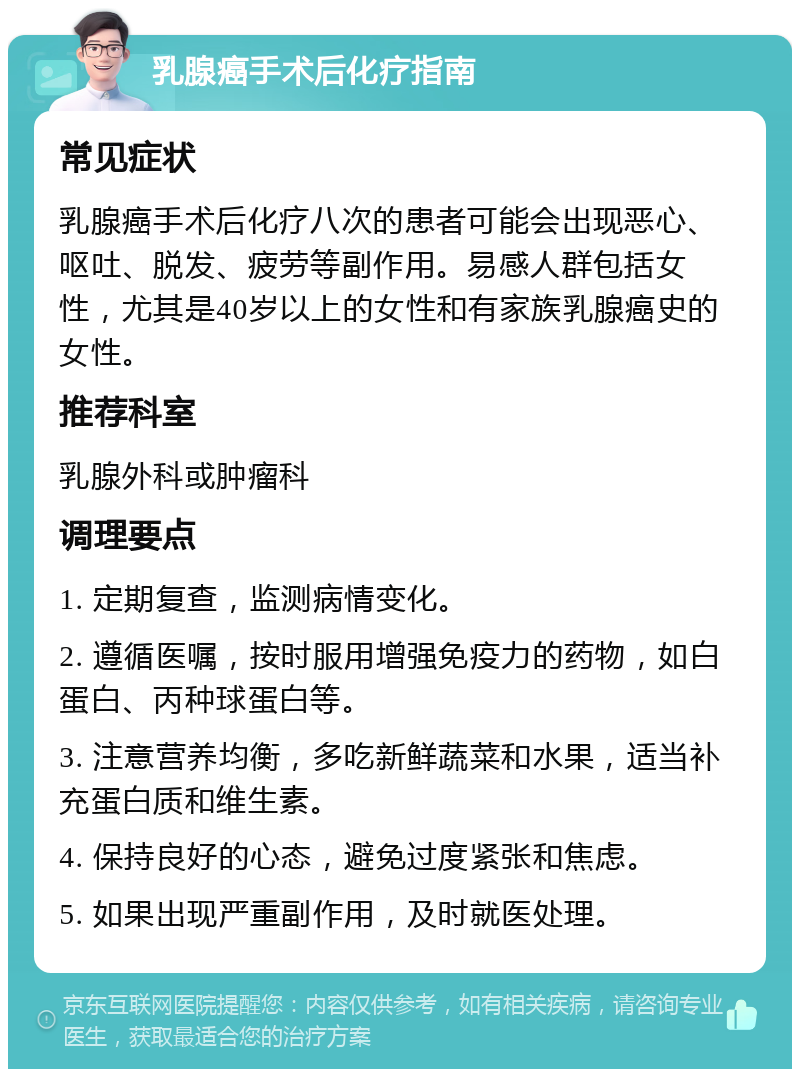 乳腺癌手术后化疗指南 常见症状 乳腺癌手术后化疗八次的患者可能会出现恶心、呕吐、脱发、疲劳等副作用。易感人群包括女性，尤其是40岁以上的女性和有家族乳腺癌史的女性。 推荐科室 乳腺外科或肿瘤科 调理要点 1. 定期复查，监测病情变化。 2. 遵循医嘱，按时服用增强免疫力的药物，如白蛋白、丙种球蛋白等。 3. 注意营养均衡，多吃新鲜蔬菜和水果，适当补充蛋白质和维生素。 4. 保持良好的心态，避免过度紧张和焦虑。 5. 如果出现严重副作用，及时就医处理。