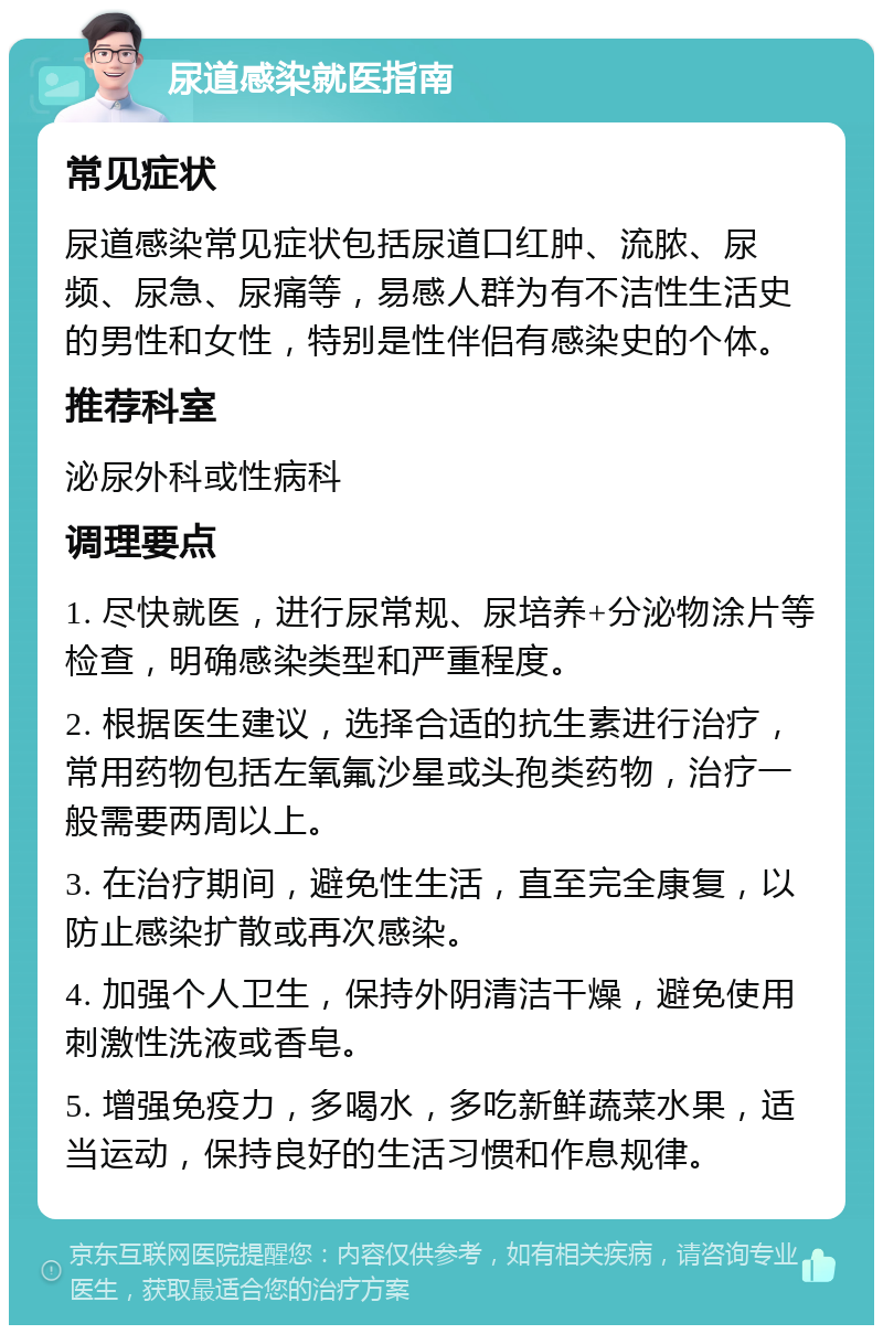 尿道感染就医指南 常见症状 尿道感染常见症状包括尿道口红肿、流脓、尿频、尿急、尿痛等，易感人群为有不洁性生活史的男性和女性，特别是性伴侣有感染史的个体。 推荐科室 泌尿外科或性病科 调理要点 1. 尽快就医，进行尿常规、尿培养+分泌物涂片等检查，明确感染类型和严重程度。 2. 根据医生建议，选择合适的抗生素进行治疗，常用药物包括左氧氟沙星或头孢类药物，治疗一般需要两周以上。 3. 在治疗期间，避免性生活，直至完全康复，以防止感染扩散或再次感染。 4. 加强个人卫生，保持外阴清洁干燥，避免使用刺激性洗液或香皂。 5. 增强免疫力，多喝水，多吃新鲜蔬菜水果，适当运动，保持良好的生活习惯和作息规律。