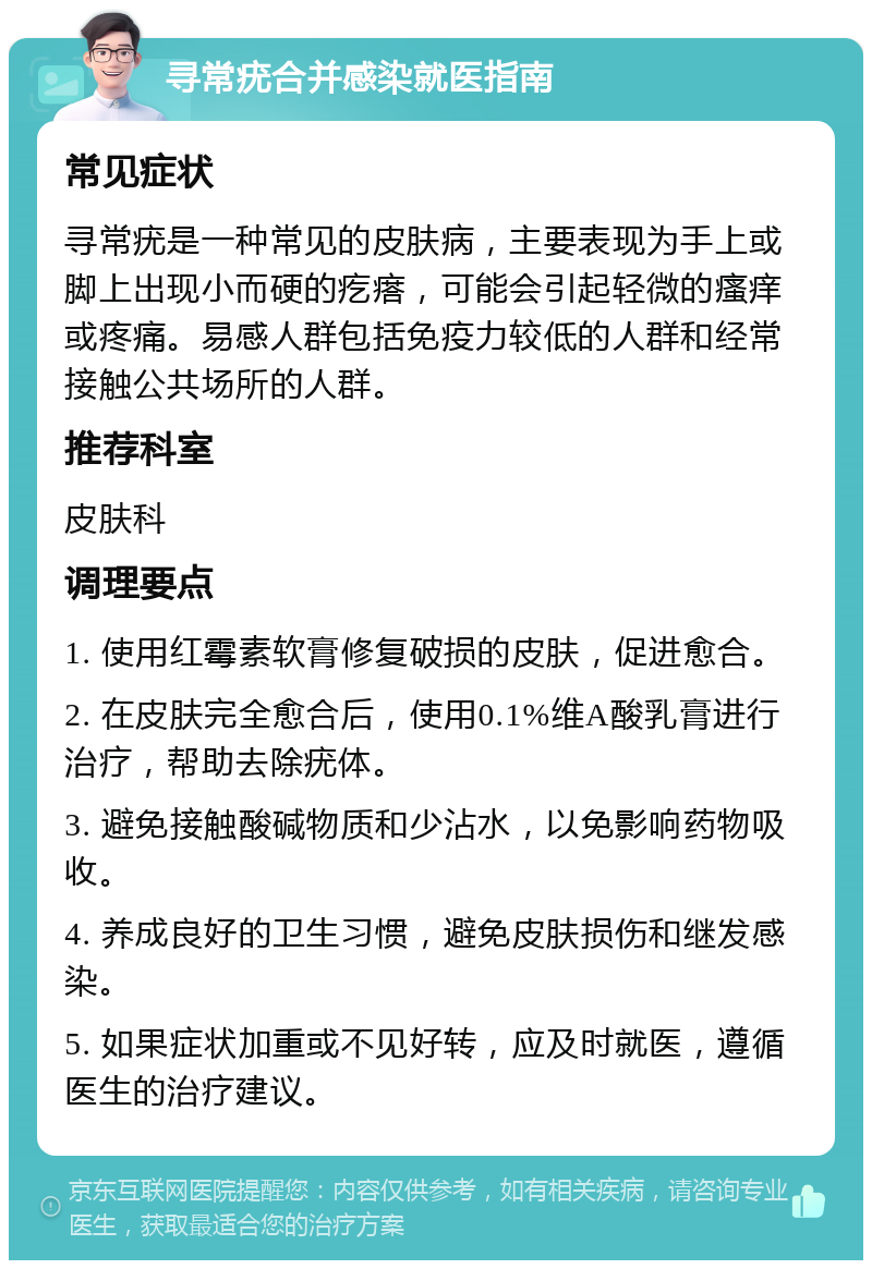 寻常疣合并感染就医指南 常见症状 寻常疣是一种常见的皮肤病，主要表现为手上或脚上出现小而硬的疙瘩，可能会引起轻微的瘙痒或疼痛。易感人群包括免疫力较低的人群和经常接触公共场所的人群。 推荐科室 皮肤科 调理要点 1. 使用红霉素软膏修复破损的皮肤，促进愈合。 2. 在皮肤完全愈合后，使用0.1%维A酸乳膏进行治疗，帮助去除疣体。 3. 避免接触酸碱物质和少沾水，以免影响药物吸收。 4. 养成良好的卫生习惯，避免皮肤损伤和继发感染。 5. 如果症状加重或不见好转，应及时就医，遵循医生的治疗建议。