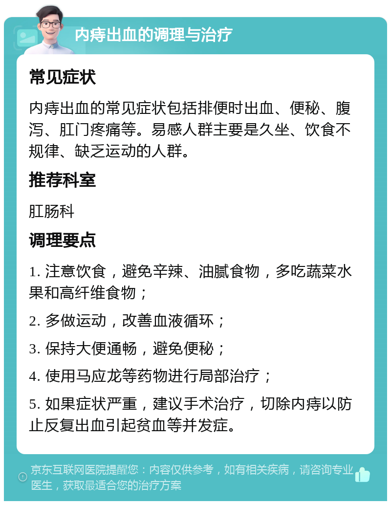 内痔出血的调理与治疗 常见症状 内痔出血的常见症状包括排便时出血、便秘、腹泻、肛门疼痛等。易感人群主要是久坐、饮食不规律、缺乏运动的人群。 推荐科室 肛肠科 调理要点 1. 注意饮食，避免辛辣、油腻食物，多吃蔬菜水果和高纤维食物； 2. 多做运动，改善血液循环； 3. 保持大便通畅，避免便秘； 4. 使用马应龙等药物进行局部治疗； 5. 如果症状严重，建议手术治疗，切除内痔以防止反复出血引起贫血等并发症。