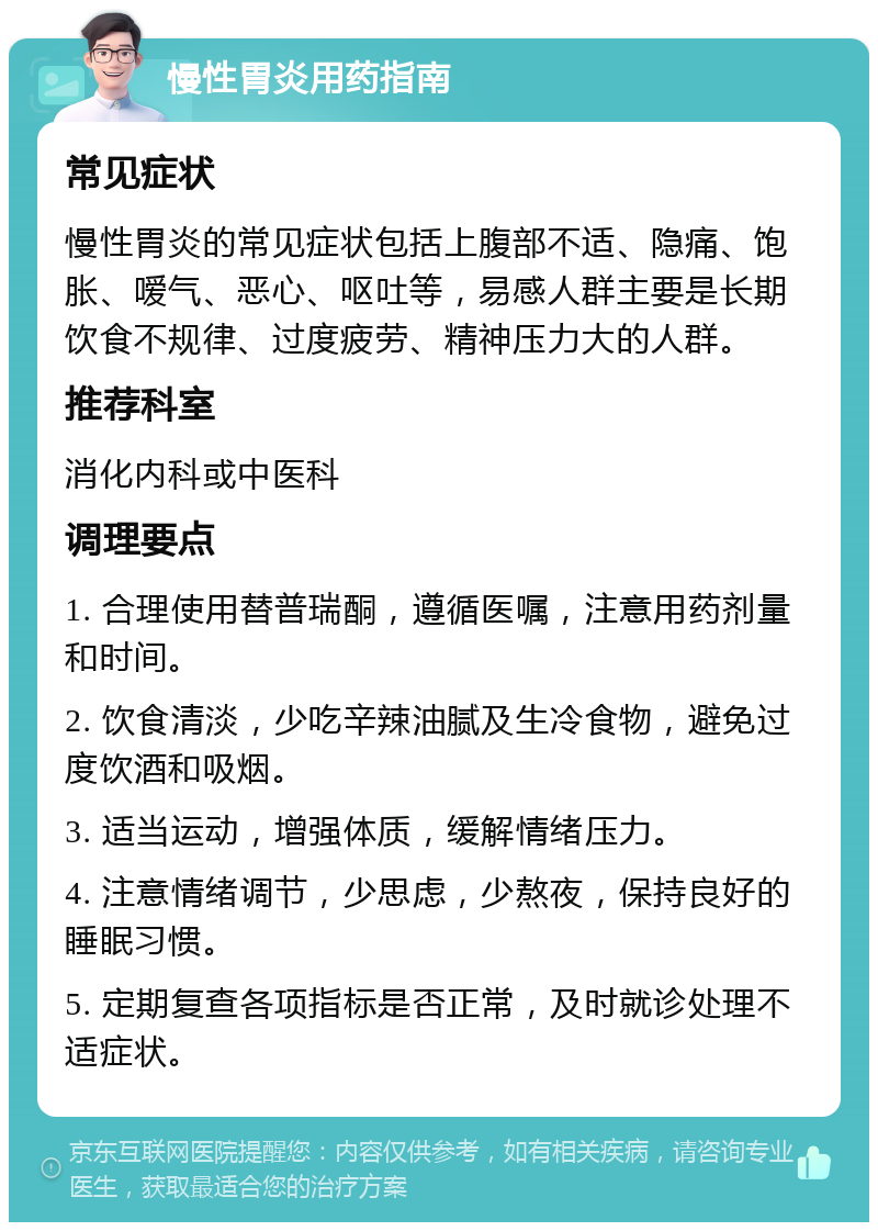 慢性胃炎用药指南 常见症状 慢性胃炎的常见症状包括上腹部不适、隐痛、饱胀、嗳气、恶心、呕吐等，易感人群主要是长期饮食不规律、过度疲劳、精神压力大的人群。 推荐科室 消化内科或中医科 调理要点 1. 合理使用替普瑞酮，遵循医嘱，注意用药剂量和时间。 2. 饮食清淡，少吃辛辣油腻及生冷食物，避免过度饮酒和吸烟。 3. 适当运动，增强体质，缓解情绪压力。 4. 注意情绪调节，少思虑，少熬夜，保持良好的睡眠习惯。 5. 定期复查各项指标是否正常，及时就诊处理不适症状。