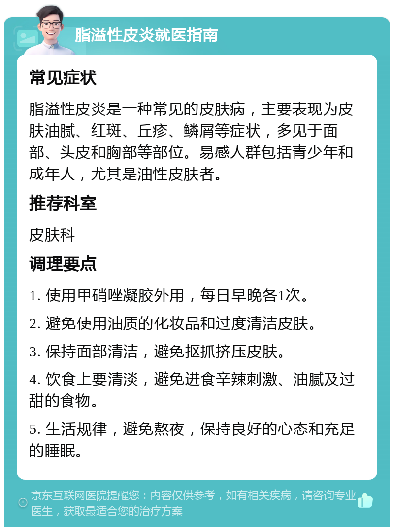 脂溢性皮炎就医指南 常见症状 脂溢性皮炎是一种常见的皮肤病，主要表现为皮肤油腻、红斑、丘疹、鳞屑等症状，多见于面部、头皮和胸部等部位。易感人群包括青少年和成年人，尤其是油性皮肤者。 推荐科室 皮肤科 调理要点 1. 使用甲硝唑凝胶外用，每日早晚各1次。 2. 避免使用油质的化妆品和过度清洁皮肤。 3. 保持面部清洁，避免抠抓挤压皮肤。 4. 饮食上要清淡，避免进食辛辣刺激、油腻及过甜的食物。 5. 生活规律，避免熬夜，保持良好的心态和充足的睡眠。