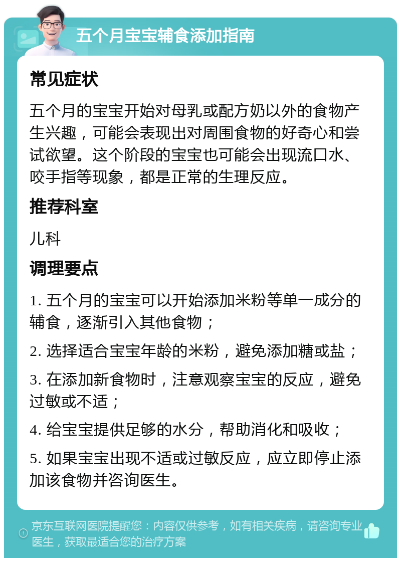 五个月宝宝辅食添加指南 常见症状 五个月的宝宝开始对母乳或配方奶以外的食物产生兴趣，可能会表现出对周围食物的好奇心和尝试欲望。这个阶段的宝宝也可能会出现流口水、咬手指等现象，都是正常的生理反应。 推荐科室 儿科 调理要点 1. 五个月的宝宝可以开始添加米粉等单一成分的辅食，逐渐引入其他食物； 2. 选择适合宝宝年龄的米粉，避免添加糖或盐； 3. 在添加新食物时，注意观察宝宝的反应，避免过敏或不适； 4. 给宝宝提供足够的水分，帮助消化和吸收； 5. 如果宝宝出现不适或过敏反应，应立即停止添加该食物并咨询医生。