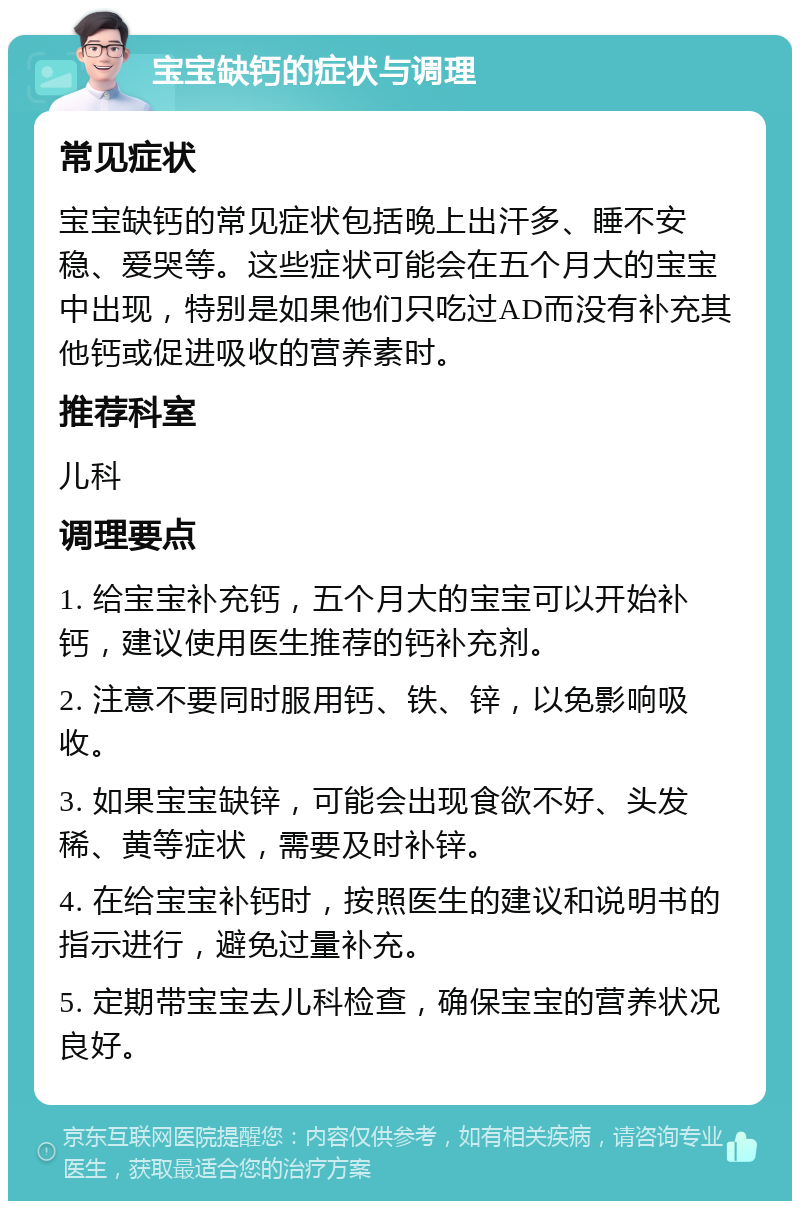 宝宝缺钙的症状与调理 常见症状 宝宝缺钙的常见症状包括晚上出汗多、睡不安稳、爱哭等。这些症状可能会在五个月大的宝宝中出现，特别是如果他们只吃过AD而没有补充其他钙或促进吸收的营养素时。 推荐科室 儿科 调理要点 1. 给宝宝补充钙，五个月大的宝宝可以开始补钙，建议使用医生推荐的钙补充剂。 2. 注意不要同时服用钙、铁、锌，以免影响吸收。 3. 如果宝宝缺锌，可能会出现食欲不好、头发稀、黄等症状，需要及时补锌。 4. 在给宝宝补钙时，按照医生的建议和说明书的指示进行，避免过量补充。 5. 定期带宝宝去儿科检查，确保宝宝的营养状况良好。