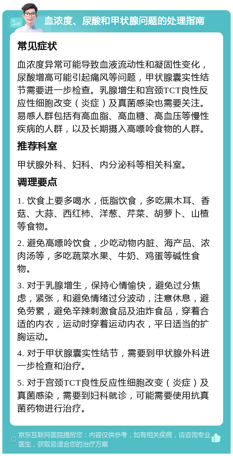 血浓度、尿酸和甲状腺问题的处理指南 常见症状 血浓度异常可能导致血液流动性和凝固性变化，尿酸增高可能引起痛风等问题，甲状腺囊实性结节需要进一步检查。乳腺增生和宫颈TCT良性反应性细胞改变（炎症）及真菌感染也需要关注。易感人群包括有高血脂、高血糖、高血压等慢性疾病的人群，以及长期摄入高嘌呤食物的人群。 推荐科室 甲状腺外科、妇科、内分泌科等相关科室。 调理要点 1. 饮食上要多喝水，低脂饮食，多吃黑木耳、香菇、大蒜、西红柿、洋葱、芹菜、胡萝卜、山楂等食物。 2. 避免高嘌呤饮食，少吃动物内脏、海产品、浓肉汤等，多吃蔬菜水果、牛奶、鸡蛋等碱性食物。 3. 对于乳腺增生，保持心情愉快，避免过分焦虑，紧张，和避免情绪过分波动，注意休息，避免劳累，避免辛辣刺激食品及油炸食品，穿着合适的内衣，运动时穿着运动内衣，平日适当的扩胸运动。 4. 对于甲状腺囊实性结节，需要到甲状腺外科进一步检查和治疗。 5. 对于宫颈TCT良性反应性细胞改变（炎症）及真菌感染，需要到妇科就诊，可能需要使用抗真菌药物进行治疗。