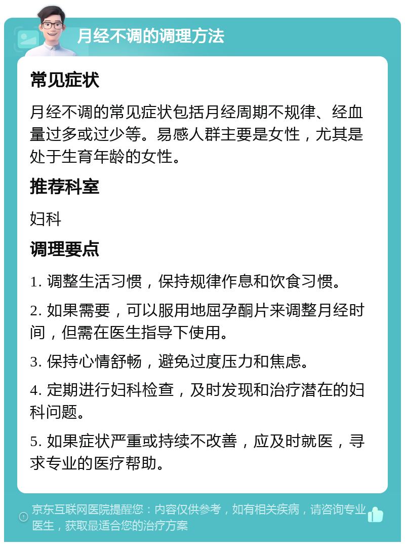 月经不调的调理方法 常见症状 月经不调的常见症状包括月经周期不规律、经血量过多或过少等。易感人群主要是女性，尤其是处于生育年龄的女性。 推荐科室 妇科 调理要点 1. 调整生活习惯，保持规律作息和饮食习惯。 2. 如果需要，可以服用地屈孕酮片来调整月经时间，但需在医生指导下使用。 3. 保持心情舒畅，避免过度压力和焦虑。 4. 定期进行妇科检查，及时发现和治疗潜在的妇科问题。 5. 如果症状严重或持续不改善，应及时就医，寻求专业的医疗帮助。