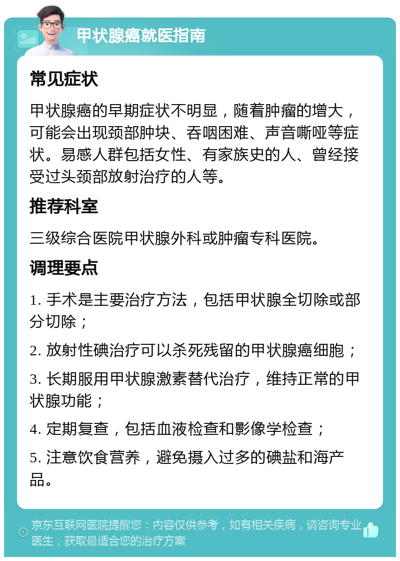 甲状腺癌就医指南 常见症状 甲状腺癌的早期症状不明显，随着肿瘤的增大，可能会出现颈部肿块、吞咽困难、声音嘶哑等症状。易感人群包括女性、有家族史的人、曾经接受过头颈部放射治疗的人等。 推荐科室 三级综合医院甲状腺外科或肿瘤专科医院。 调理要点 1. 手术是主要治疗方法，包括甲状腺全切除或部分切除； 2. 放射性碘治疗可以杀死残留的甲状腺癌细胞； 3. 长期服用甲状腺激素替代治疗，维持正常的甲状腺功能； 4. 定期复查，包括血液检查和影像学检查； 5. 注意饮食营养，避免摄入过多的碘盐和海产品。