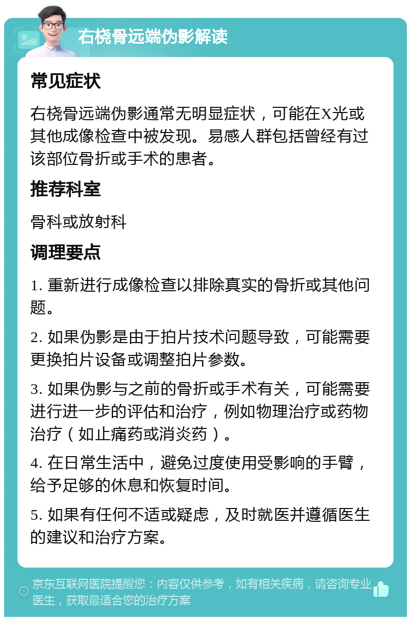 右桡骨远端伪影解读 常见症状 右桡骨远端伪影通常无明显症状，可能在X光或其他成像检查中被发现。易感人群包括曾经有过该部位骨折或手术的患者。 推荐科室 骨科或放射科 调理要点 1. 重新进行成像检查以排除真实的骨折或其他问题。 2. 如果伪影是由于拍片技术问题导致，可能需要更换拍片设备或调整拍片参数。 3. 如果伪影与之前的骨折或手术有关，可能需要进行进一步的评估和治疗，例如物理治疗或药物治疗（如止痛药或消炎药）。 4. 在日常生活中，避免过度使用受影响的手臂，给予足够的休息和恢复时间。 5. 如果有任何不适或疑虑，及时就医并遵循医生的建议和治疗方案。