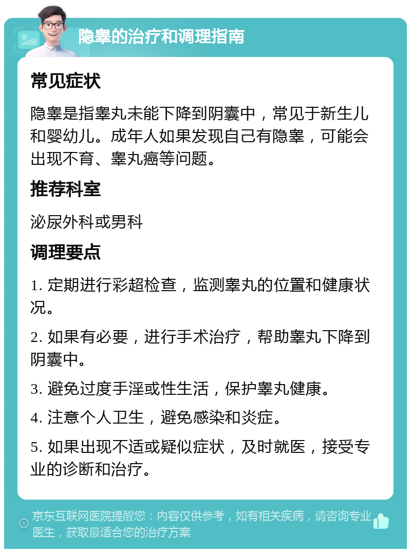 隐睾的治疗和调理指南 常见症状 隐睾是指睾丸未能下降到阴囊中，常见于新生儿和婴幼儿。成年人如果发现自己有隐睾，可能会出现不育、睾丸癌等问题。 推荐科室 泌尿外科或男科 调理要点 1. 定期进行彩超检查，监测睾丸的位置和健康状况。 2. 如果有必要，进行手术治疗，帮助睾丸下降到阴囊中。 3. 避免过度手淫或性生活，保护睾丸健康。 4. 注意个人卫生，避免感染和炎症。 5. 如果出现不适或疑似症状，及时就医，接受专业的诊断和治疗。