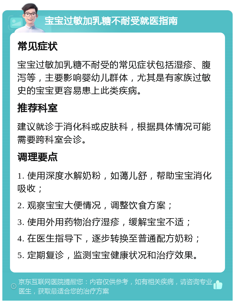 宝宝过敏加乳糖不耐受就医指南 常见症状 宝宝过敏加乳糖不耐受的常见症状包括湿疹、腹泻等，主要影响婴幼儿群体，尤其是有家族过敏史的宝宝更容易患上此类疾病。 推荐科室 建议就诊于消化科或皮肤科，根据具体情况可能需要跨科室会诊。 调理要点 1. 使用深度水解奶粉，如蔼儿舒，帮助宝宝消化吸收； 2. 观察宝宝大便情况，调整饮食方案； 3. 使用外用药物治疗湿疹，缓解宝宝不适； 4. 在医生指导下，逐步转换至普通配方奶粉； 5. 定期复诊，监测宝宝健康状况和治疗效果。