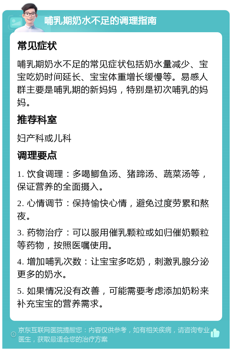 哺乳期奶水不足的调理指南 常见症状 哺乳期奶水不足的常见症状包括奶水量减少、宝宝吃奶时间延长、宝宝体重增长缓慢等。易感人群主要是哺乳期的新妈妈，特别是初次哺乳的妈妈。 推荐科室 妇产科或儿科 调理要点 1. 饮食调理：多喝鲫鱼汤、猪蹄汤、蔬菜汤等，保证营养的全面摄入。 2. 心情调节：保持愉快心情，避免过度劳累和熬夜。 3. 药物治疗：可以服用催乳颗粒或如归催奶颗粒等药物，按照医嘱使用。 4. 增加哺乳次数：让宝宝多吃奶，刺激乳腺分泌更多的奶水。 5. 如果情况没有改善，可能需要考虑添加奶粉来补充宝宝的营养需求。