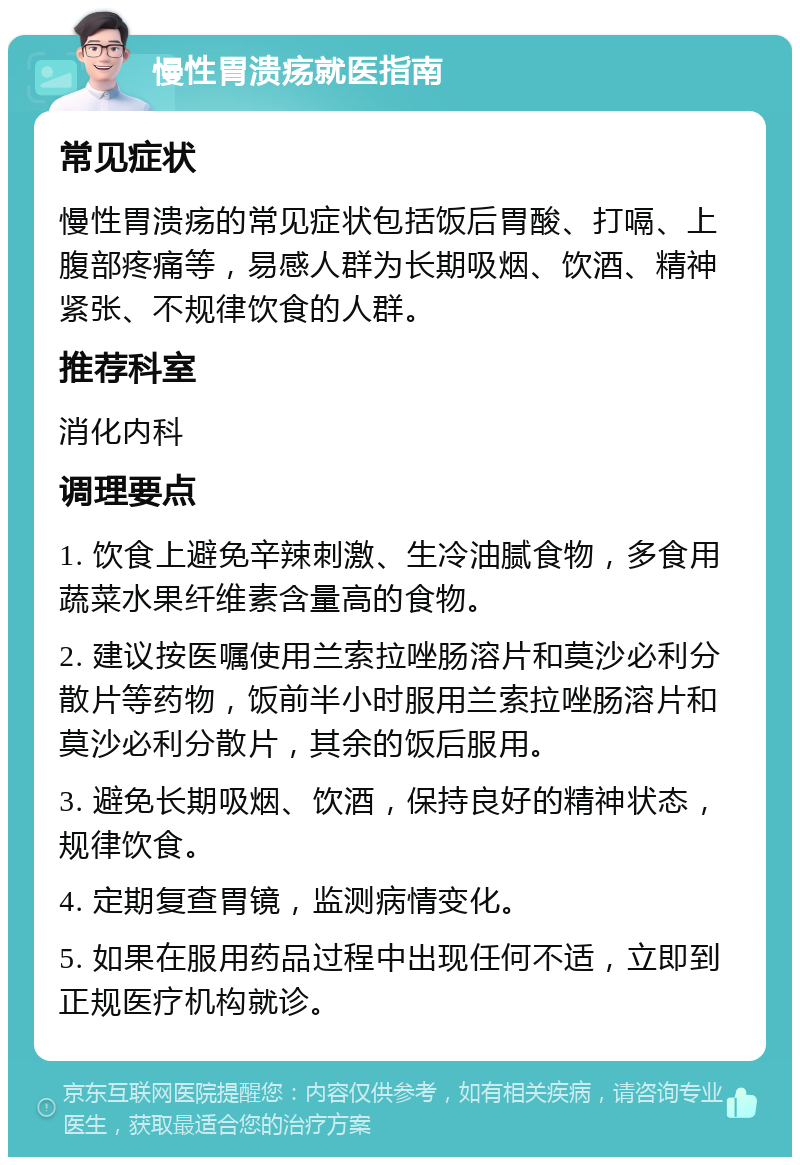 慢性胃溃疡就医指南 常见症状 慢性胃溃疡的常见症状包括饭后胃酸、打嗝、上腹部疼痛等，易感人群为长期吸烟、饮酒、精神紧张、不规律饮食的人群。 推荐科室 消化内科 调理要点 1. 饮食上避免辛辣刺激、生冷油腻食物，多食用蔬菜水果纤维素含量高的食物。 2. 建议按医嘱使用兰索拉唑肠溶片和莫沙必利分散片等药物，饭前半小时服用兰索拉唑肠溶片和莫沙必利分散片，其余的饭后服用。 3. 避免长期吸烟、饮酒，保持良好的精神状态，规律饮食。 4. 定期复查胃镜，监测病情变化。 5. 如果在服用药品过程中出现任何不适，立即到正规医疗机构就诊。