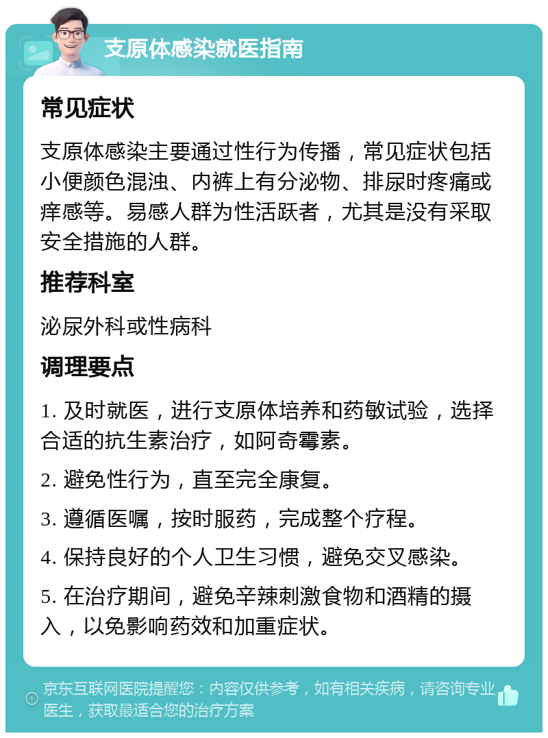 支原体感染就医指南 常见症状 支原体感染主要通过性行为传播，常见症状包括小便颜色混浊、内裤上有分泌物、排尿时疼痛或痒感等。易感人群为性活跃者，尤其是没有采取安全措施的人群。 推荐科室 泌尿外科或性病科 调理要点 1. 及时就医，进行支原体培养和药敏试验，选择合适的抗生素治疗，如阿奇霉素。 2. 避免性行为，直至完全康复。 3. 遵循医嘱，按时服药，完成整个疗程。 4. 保持良好的个人卫生习惯，避免交叉感染。 5. 在治疗期间，避免辛辣刺激食物和酒精的摄入，以免影响药效和加重症状。