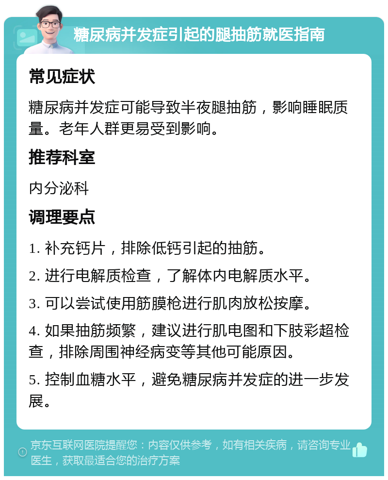 糖尿病并发症引起的腿抽筋就医指南 常见症状 糖尿病并发症可能导致半夜腿抽筋，影响睡眠质量。老年人群更易受到影响。 推荐科室 内分泌科 调理要点 1. 补充钙片，排除低钙引起的抽筋。 2. 进行电解质检查，了解体内电解质水平。 3. 可以尝试使用筋膜枪进行肌肉放松按摩。 4. 如果抽筋频繁，建议进行肌电图和下肢彩超检查，排除周围神经病变等其他可能原因。 5. 控制血糖水平，避免糖尿病并发症的进一步发展。