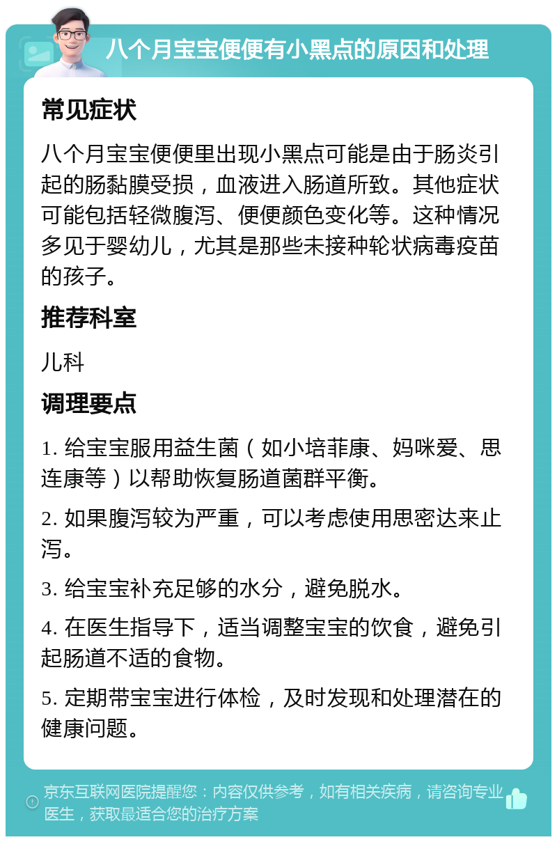 八个月宝宝便便有小黑点的原因和处理 常见症状 八个月宝宝便便里出现小黑点可能是由于肠炎引起的肠黏膜受损，血液进入肠道所致。其他症状可能包括轻微腹泻、便便颜色变化等。这种情况多见于婴幼儿，尤其是那些未接种轮状病毒疫苗的孩子。 推荐科室 儿科 调理要点 1. 给宝宝服用益生菌（如小培菲康、妈咪爱、思连康等）以帮助恢复肠道菌群平衡。 2. 如果腹泻较为严重，可以考虑使用思密达来止泻。 3. 给宝宝补充足够的水分，避免脱水。 4. 在医生指导下，适当调整宝宝的饮食，避免引起肠道不适的食物。 5. 定期带宝宝进行体检，及时发现和处理潜在的健康问题。