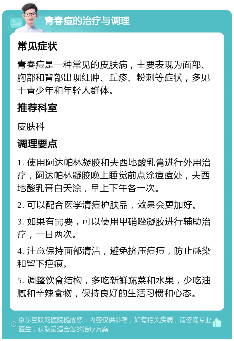 青春痘的治疗与调理 常见症状 青春痘是一种常见的皮肤病，主要表现为面部、胸部和背部出现红肿、丘疹、粉刺等症状，多见于青少年和年轻人群体。 推荐科室 皮肤科 调理要点 1. 使用阿达帕林凝胶和夫西地酸乳膏进行外用治疗，阿达帕林凝胶晚上睡觉前点涂痘痘处，夫西地酸乳膏白天涂，早上下午各一次。 2. 可以配合医学清痘护肤品，效果会更加好。 3. 如果有需要，可以使用甲硝唑凝胶进行辅助治疗，一日两次。 4. 注意保持面部清洁，避免挤压痘痘，防止感染和留下疤痕。 5. 调整饮食结构，多吃新鲜蔬菜和水果，少吃油腻和辛辣食物，保持良好的生活习惯和心态。