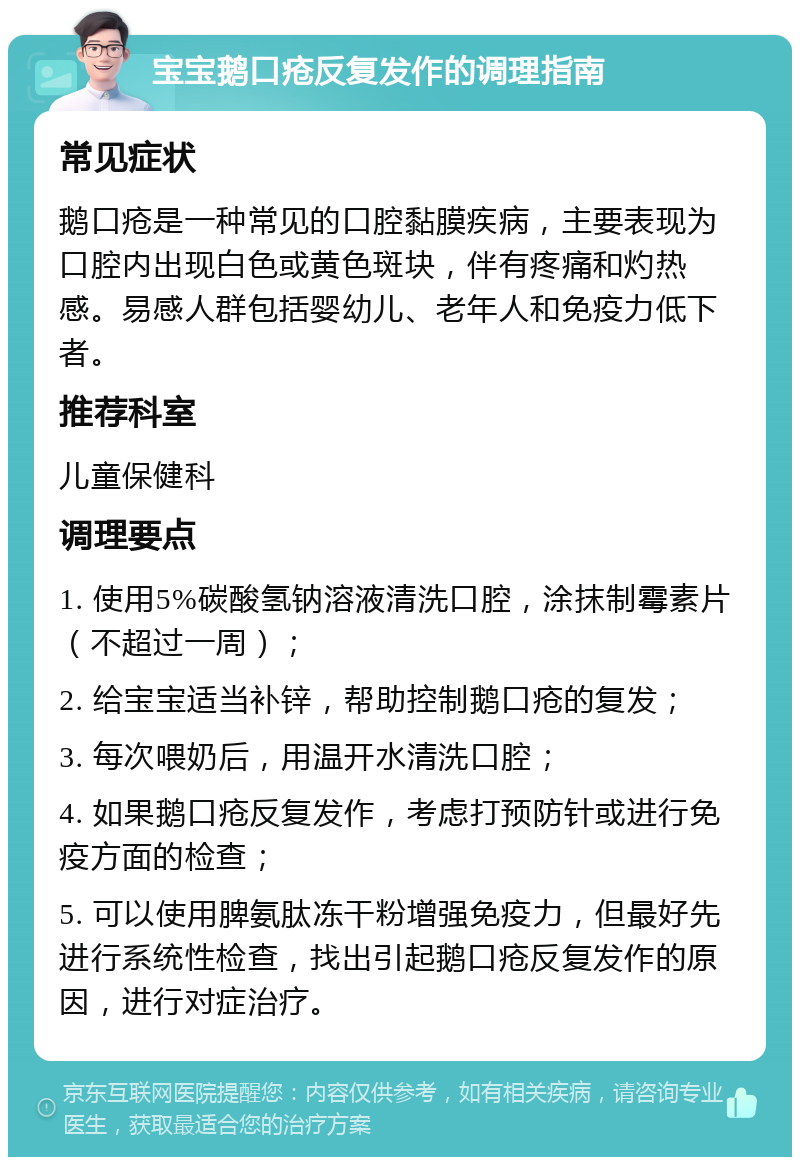 宝宝鹅口疮反复发作的调理指南 常见症状 鹅口疮是一种常见的口腔黏膜疾病，主要表现为口腔内出现白色或黄色斑块，伴有疼痛和灼热感。易感人群包括婴幼儿、老年人和免疫力低下者。 推荐科室 儿童保健科 调理要点 1. 使用5%碳酸氢钠溶液清洗口腔，涂抹制霉素片（不超过一周）； 2. 给宝宝适当补锌，帮助控制鹅口疮的复发； 3. 每次喂奶后，用温开水清洗口腔； 4. 如果鹅口疮反复发作，考虑打预防针或进行免疫方面的检查； 5. 可以使用脾氨肽冻干粉增强免疫力，但最好先进行系统性检查，找出引起鹅口疮反复发作的原因，进行对症治疗。